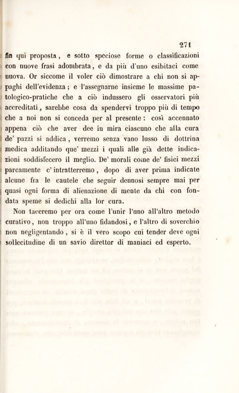 , fin qui proposta , e sotto speciose forme o classificazioni 1 con nuove frasi adombrata, e da più d’uno esibitaci come I nuova. Or siccome il voler ciò dimostrare a chi non si ap- paghi dell’evidenza ; e rassegnarne insieme le massime pa- tologico-pratiche che a ciò indussero gli osservatori più i accreditati, sarebbe cosa da spendervi troppo più di tempo [; che a noi non si conceda per al presente ; cosi accennato I appena ciò che aver dee in mira ciascuno che alla cura i; de’ pazzi si addica , verremo senza vano lusso di dottrina i: medica additando que’ mezzi i quali alle già dette indica- ; zioni soddisfecero il meglio. De’ morali come de’ fisici mezzi ( parcamente c’ intratterremo, dopo di aver prima indicate j alcune fra le cautele che seguir dennosi sempre mai per I quasi ogni forma di alienazione di mente da chi con fon- I] data speme si dedichi alla lor cura. Non taceremo per ora come l’unir l’uno all’altro metodo ; curativo, non troppo all’uno fidandosi, e l’altro di soverchio 1 non negligentando, si è il vero scopo cui tender deve ogni ! sollecitudine di un savio direttor di maniaci ed esperto.