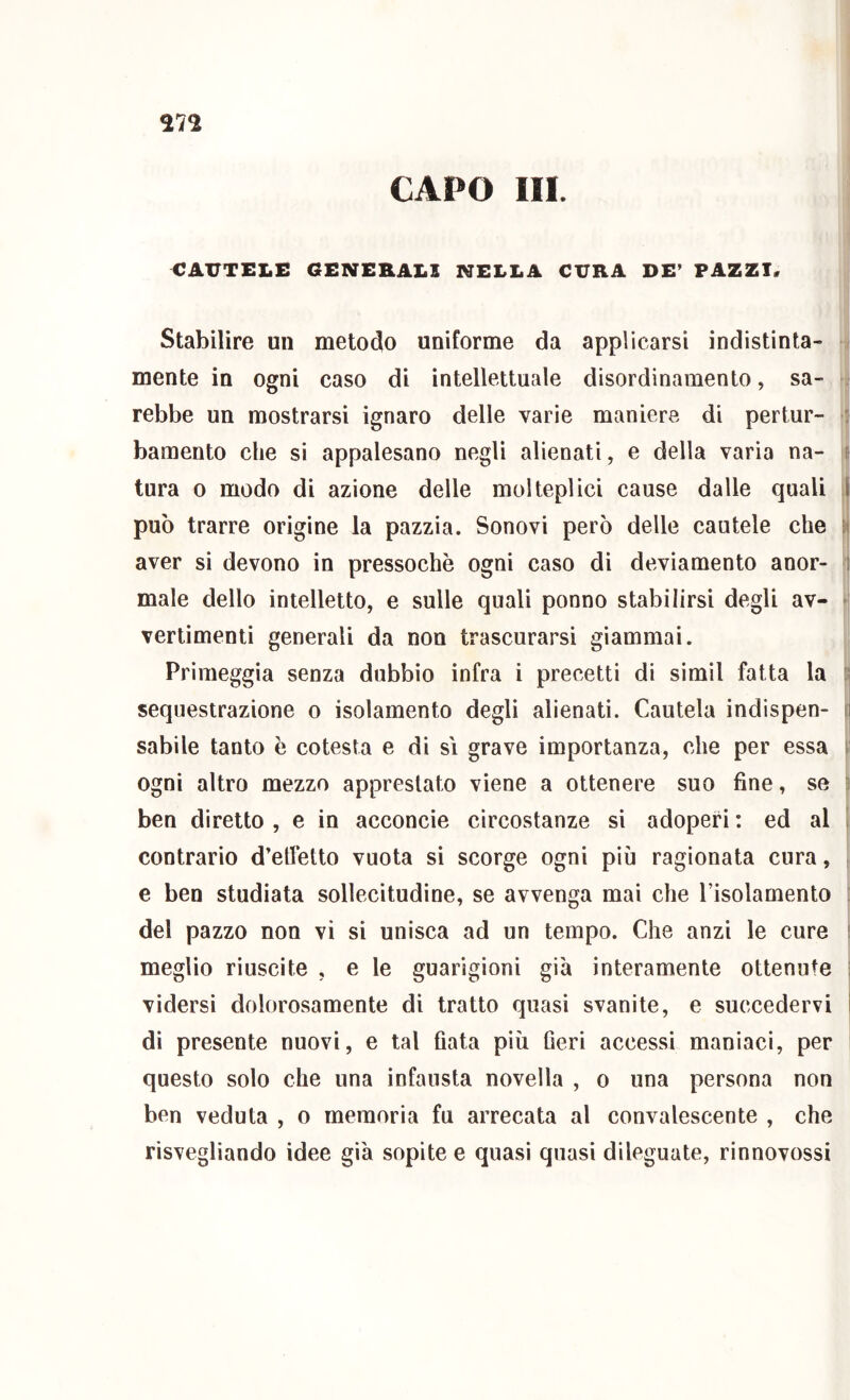 CAPO III. CAUTELE GENERALI NELLA CURA DE’ PAZZI, Stabilire un metodo uniforme da applicarsi indistinta- mente in ogni caso di intellettuale disordinamento, sa- rebbe un mostrarsi ignaro delle varie maniere di pertur- : bamento che sì appalesano negli alienati, e della varia na- p tura 0 modo di azione delle molteplici cause dalle quali I può trarre origine la pazzia. Sonovi però delle cautele che 5( aver si devono in pressoché ogni caso di deviamento anor- i male dello intelletto, e sulle quali ponno stabilirsi degli av- - vertimenti generali da non trascurarsi giammai. Primeggia senza dubbio infra i precetti di simil fatta la [i sequestrazione o isolamento degli alienati. Cautela indispen- n sabile tanto ò cotesta e di si grave importanza, che per essa y ogni altro mezzo apprestato viene a ottenere suo fine, se ^ ben diretto , e in acconcio circostanze si adoperi : ed al 1 contrario d’etletto vuota si scorge ogni più ragionata cura, , e ben studiata sollecitudine, se avvenga mai che l’isolamento del pazzo non vi si unisca ad un tempo. Che anzi le cure s meglio riuscite , e le guarigioni già interamente ottenute ; vidersi dolorosamente di tratto quasi svanite, e succedervi ì di presente nuovi, e tal fiata più fieri accessi maniaci, per i questo solo che una infausta novella , o una persona non ben veduta , o memoria fu arrecata al convalescente , che risvegliando idee già sopite e quasi quasi dileguate, rinnovossi