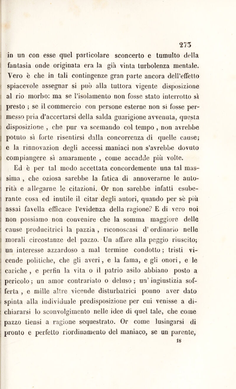 in un con esse quel particolare sconcerto e tumulto della fantasia onde originata era la già vìnta turbolenza mentale. Vero è che in tali contingenze gran parte ancora deireffetto 1 spiacevole assegnar si può alla tuttora vigente disposizione 1 al rio morbo: ma se l’isoìamento non fosse stato interrotto sì j presto ; se il commercio con persone esterne non si fosse per- I messo pria d’accertarsi della salda guarigione avvenuta, questa ) disposizione , che pur va scemando col tempo , non avrebbe j potuto SI forte risentirsi dalla concorrenza di quelle cause; ì e la rinnovazion degli accessi maniaci non s’avrebbe dovuto ) compiangere sì amaramente , come accadde più volte. Ed è per tal modo accettata concordemente una tal mas- fi sima , che oziosa sarebbe la fatica di annoverarne le auto- 1 rità e allegarne le citazioni. Or non sarebbe infatti esube- 1 rante cosa ed inutile il citar degli autori, quando per sè più ^ assai favella efficacie l’evidenza della ragione? E di vero noi 3 non possiamo non convenire che la somma maggiore delle 3 cause producitrici la pazzia , riconoscasi d’ ordinario nelle 1 morali circostanze del pazzo. Un alFare alla peggio riuscito; ] un interesse azzardoso a mal termine condotto ; tristi vi- ] cende politiche, che gli averi, e la fama, e gli onori, e le 3 cariche , e perfin la vita o il patrio asilo abbiano posto a : pericolo ; un amor contrariato o deluso ; un’ ingiustizia sof- ‘ ferta , e mille altre vicende disturbatrici ponno aver dato fi spinta alla individuale predisposizione per cui venisse a di- ! chiararsi lo sconvolgimento nelle idee di quel tale, che come : pazzo tiensi a ragione sequestrato. Or come lusingarsi di - pronto e perfetto riordinamento del maniaco, se un parente.