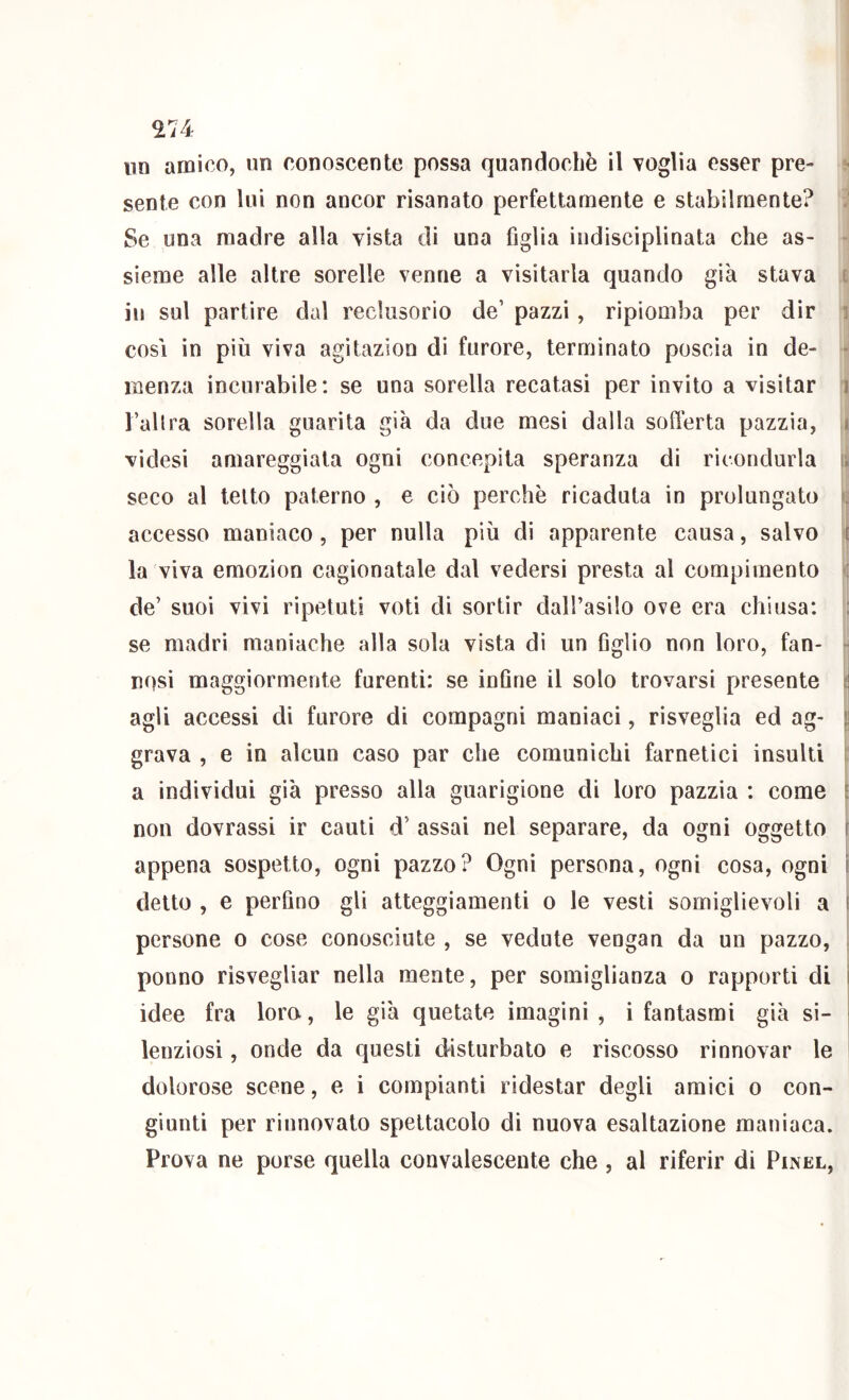 ^74 un amico, un conoscente possa quandoché il voglia esser pre- sente con lui non ancor risanato perfettamente e stabilmente? Se una madre alla vista di una figlia indisciplinata che as- - sieme alle altre sorelle venne a visitarla quando già stava i in sul partire dal reclusorio de’ pazzi, ripiomba per dir i cosi in più viva agitazion di furore, terminato poscia in de- ■ menza incurabile: se una sorella recatasi per invito a visitar i l’allra sorella guarita già da due mesi dalla sofierta pazzia, i videsi amareggiala ogni concepita speranza di ricondurla r. seco al letto paterno , e ciò perchè ricaduta in prolungato ì; accesso maniaco, per nulla più di apparente causa, salvo ! la viva emozion cagionatale dal vedersi presta al compimento : de’ suoi vivi ripetuti voti di sortir dall’asilo ove era chiusa: : se madri maniache alla sola vista di un figlio non loro, fan- ■ rosi maggiormente furenti: se infine il solo trovarsi presente ti agli accessi di furore di compagni maniaci, risveglia ed ag- \\ grava , e in alcun caso par che comunichi farnetici insulti il a individui già presso alla guarigione di loro pazzia : come ^ non dovrassi ir cauti d’ assai nel separare, da ogni oggetto f appena sospetto, ogni pazzo? Ogni persona, ogni cosa, ogni \ detto , e perfino gli atteggiamenti o le vesti somiglievoli a t persone o cose conosciute , se vedute vengan da un pazzo, , ponno risvegliar nella mente, per somiglianza o rapporti di ì idee fra loro, le già quotate imagini , i fantasmi già si- ' lenziosi, onde da questi disturbato e riscosso rinnovar le I dolorose scene, e i compianti ridestar degli amici o con- giunti per rinnovato spettacolo di nuova esaltazione maniaca. Prova ne porse quella convalescente che , al riferir di Pinel,