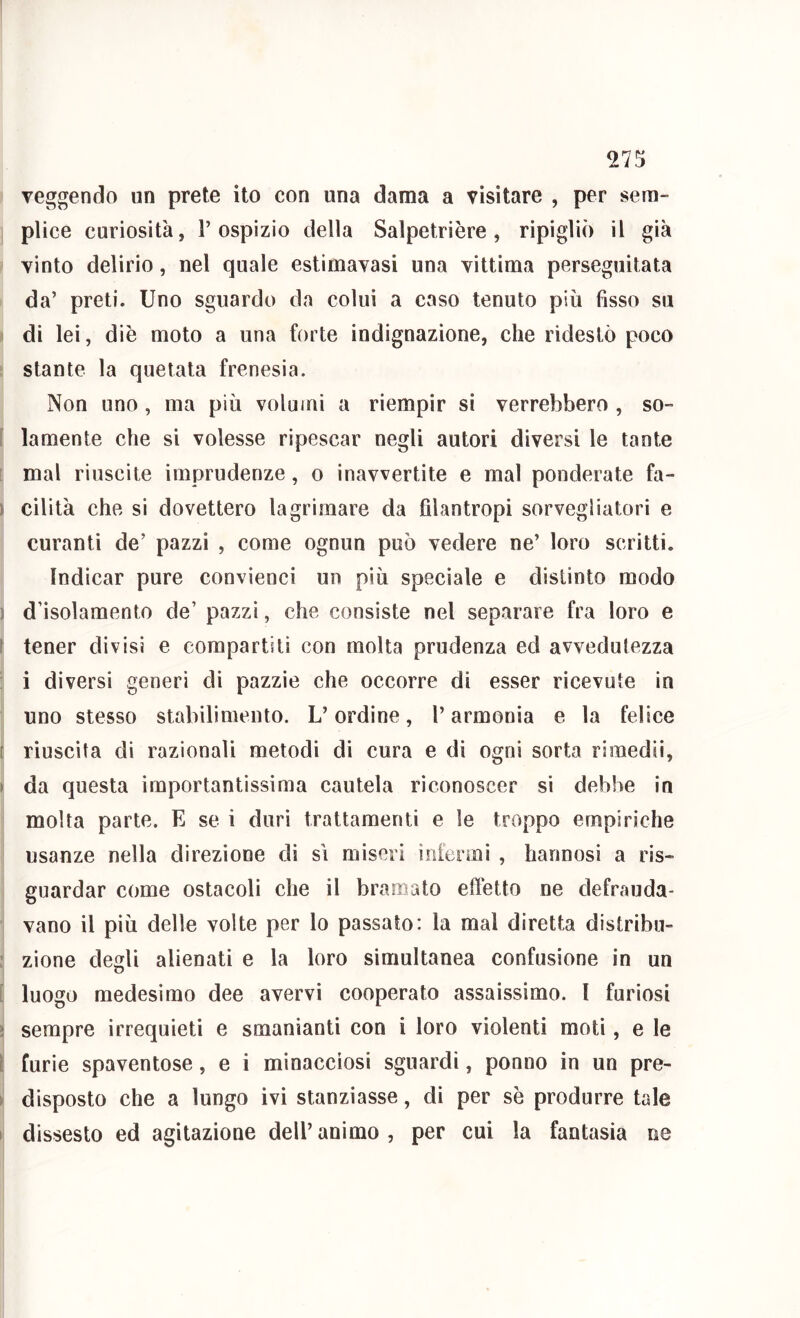 veggendo un prete ito con una dama a visitare , per sem- plice curiosità, l’ospizio della Salpetrière, ripigliò il già vinto delirio, nel quale estimavasi una vittima perseguitata da’ preti. Uno sguardo da colui a caso tenuto più fisso su I di lei, diè moto a una forte indignazione, che ridestò poco stante la quotata frenesia. Non uno, ma più volumi a riempir si verrebbero , so- i lamento che si volesse ripescar negli autori diversi le tante i mal riuscite imprudenze, o inavvertite e mal ponderate fa- ) cilità che si dovettero lagrimare da filantropi sorvegliatori e curanti de’ pazzi , come ognun può vedere ne’ loro scritti. Indicar pure conviene! un più speciale e distinto modo ) d’isolamento de’ pazzi, che consiste nel separare fra loro e ì tener divisi e compartiti con molta prudenza ed avvedutezza ; i diversi generi di pazzie che occorre di esser ricevute in uno stesso stabilimento. L’ordine, l’armonia e la felice [ riuscita di razionali metodi di cura e di ogni sorta rimedìi, » da questa importantissima cautela riconoscer si debbe in molta parte. E se i duri trattamenti e le troppo empiriche usanze nella direzione di si miseri infermi , hannosi a ris- guardar come ostacoli che il bramato effetto ne defrauda- vano il più delle volte per lo passato: la mal diretta distribu- : zione degli alienati e la loro simultanea confusione in un [ luogo medesimo dee avervi cooperato assaissimo. I furiosi ì sempre irrequieti e smanianti con i loro violenti moti, e le I furie spaventose, e i minacciosi sguardi, ponno in un pre- > disposto che a lungo ivi stanziasse, di per sè produrre tale I dissesto ed agitazione dell’animo, per cui la fantasia ne