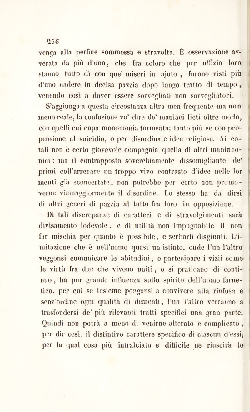 TJG venga alla perfine sommossa e stravolta. È osservazione av- verata da più d’uno, che fra coloro che per uffizio loro stanno tutto dì con que’ miseri in ajuto , furono visti più d’uno cadere in decisa pazzia dopo lungo tratto di tempo , venendo così a dover essere sorvegliati non sorvegliatori. S’aggiunga a questa circostanza altra men frequente ma non i meno reale, la confusione vo’ dire de’ maniaci lieti oltre modo, con quelli cui cupa monomonia tormenta; tanto più se con pro- pensione al suicidio, 0 per disordinate idee religiose. Ai co- tali non è certo giovevole compagnia quella di altri maninco- ■ nici : ma il contrapposto soverchiamente dissomigliante de’ primi coll’arrecare un troppo vivo contrasto d’idee nelle lor i menti già sconcertate, non potrebbe per certo non promo- ■ venie viemaggiormente il disordine. Lo stesso ha da dirsi ; di altri generi di pazzia al tutto fra loro in opposizione. Di tali discrepanze di caratteri e di stravolgimenti sarà divisamento lodevole , e di utilità non impugnabile il non o far mischia per quanto è possibile, e serbarli disgiunti. L’i- - mitazione che è nell’uomo quasi un istinto, onde l’un l’altro ' veggonsi comunicare le abitudini, e partecipare i vizii come^ ? le virtù fra due che vivono uniti, o si praticano di conti- ^ nuo, ha pur grande influenza sullo spirito deU’uomo farne- tico, per cui se insieme pongansi a convivere alia rinfusa e ; senz’ordine ogni qualità di dementi, l’un l’altro verranno a r trasfondersi de’ più rilevanti tratti specifici una gran parte. Quindi non potrà a meno di venirne alterato e complicato , , per dir così, il distintivo carattere specifico di ciascun d’essi; ; per la qual cosa più intralciato e difiìcile ne riuscirà lo i
