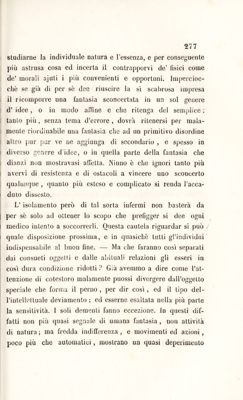 studiarne la individuale natura e l’essenza, e per conseguente più astrusa cosa ed incerta il contrapporvi de’ fisici come de’ morali ajuti i più convenienti e opportuni. Impercioc- ché se già di per sè dee riuscire la sì scabrosa impresa il ricomporre una fantasia sconcertata in un sol genere d’ idee, o in modo affine e che ritenga del semplice : tanto più, senza tema d’errore , dovrà ritenersi per mala- mente riordinabile una fantasia che ad un primitivo disordine ; altro pur pur ve ne aggiunga di secondario , e spesso in diverso genere d’idee, o in quella parte della fantasia che dianzi non mostravasi alletta. Ninno è che ignori tanto più ‘ avervi di resistenza e di ostacoli a vincere uno sconcerto qualunque , quanto più esteso e complicato si renda Facca- I duto dissesto. L’ isolamento però di tal sorta infermi non basterà da [ per sè solo ad ottener lo scopo che prefigger si dee ogni I medico intento a soccorrerli. Questa cautela riguardar si può / I quale disposizione prossima, e in quasiché tutti gl’individui’ : indispensabile al buon fine. — Ma che faranno così separati 1 dai consueti oggetti e dalle abituali relazioni gli esseri in così dura condizione ridotti ? Già avemmo a dire come l’at- tenzione di cotestoro malamente piiossi divergere dall’oggetto speciale che forma il perno , per dir così, ed il tipo del- i’inteìiettuale deviamento ; ed esserne esaltata nella più parte la sensitività. I soli dementi fanno eccezione, in questi dìf- fatti non più quasi segnale di umana fantasia , non attività di natura ; ma fredda indifferenza , e movimenti ed azioni, poco più che automatici, mostrano un quasi deperimento