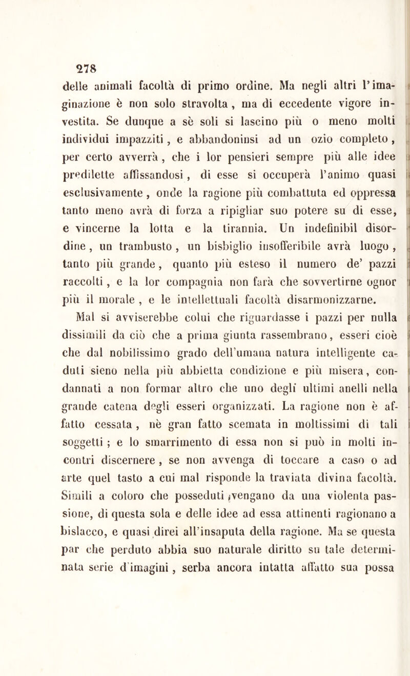 delle animali facoltà di primo ordine. Ma negli altri rima- t ginazione è non solo stravolta , ma di eccedente vigore in- vestita. Se dunque a sè soli si lascino più o meno molti . individui impazziti, e abbandoninsi ad un ozio completo , . per certo avverrà , che i lor pensieri sempre più alle idee li predilette affissandosi, di esse si occuperà l’animo quasi li esclusivamente , onde la ragione più combattuta ed oppressa i; tanto meno avrà di forza a ripigliar suo potere su di esse, i e vincerne la lotta e la tirannia. Un indefmibil disor- ' dine , un trambusto , un bisbiglio insofferibile avrà luogo , tanto più grande, quanto più esteso il numero de’ pazzi jì raccolti, e la lor compagnia non farà che sovvertirne ognor 'I più il morale , e le intellettuali facoltà disarmonizzarne. Mal si avviserebbe colui che riguardasse i pazzi per nulla ri dissimili da ciò che a prima giunta rassembrano, esseri cioè che dal nobilissimo grado delFumana natura intelligente ca- i I duti sieno nella ))iù abbietta condizione e più misera, con- i dannati a non formar altro che uno degli ultimi anelli nella il grande catena degli esseri organizzati. La ragione non è af- ^ fatto cessata , nò gran fatto scemata in moltissimi di tali i soggetti ; e lo smarrimento di essa non si può in molti in- • contri discernere , se non avvenga di toccare a caso o ad l arte quel tasto a cui mal risponde la traviata divina facoltà. Simili a coloro che posseduti ^vengano da una violenta pas- sione, di questa sola e delle idee ad essa attinenti ragionano a bislacco, e quasi direi all’insaputa della ragione. Ma se questa par che perduto abbia suo naturale diritto su tale determi- nata serie d'imagiui, serba ancora intatta atlàlto sua possa
