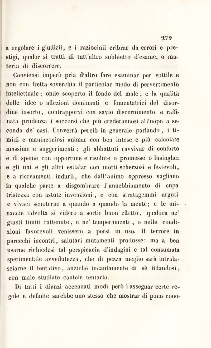 I a regolare i giudizii, e i raziocinii cribrar da errori e pre- i sligi, qualor si tratti di tutt’allro subbietto d esame, o ma- I teria dì discorrere. Conviensi imperò pria d’altro fare esaminar per sottile e i non con fretta soverchia il particolar modo di pervertimento i intellettuale ; onde scoperto il fondo del male , e la qualità ! delle idee o aflezioni dominanti e fomentalrici del disor- } dine insorto, contrapporvi con savio discernimento e raftì- I nata prudenza i soccorsi che più crederannosi aU’uopo a se- i conda de’ casi. Converrà perciò in generale parlando , i ti- I midi e maninconiosi animar con ben intese e più calcolate i massime e suggerimenti ; gli abbattuti ravvivar di contorto i e dì speme con opportune e risolute o promesse o lusinghe: I e gli uni e gli altri esilalar con motti scherzosi e festevoli, e a ricreamenti indurli, che dall’animo oppresso vagliano in qualche parte a disgombrare l’annebbiamento di cupa f tristezza con astute invenzioni, e con stratagemmi arguti e vivaci scuoterne a quando a quando la mente; e le mi- naccie talvolta si videro a sortir buon effetto, qualora ne’ giusti limiti rattenute, e ne’ temperamenti , o nelle condi- zioni favorevoli venissero a porsi in uso. Il terrore in parecchi incontri, salutari mutamenti produsse: ma a ben usarne richiedesi tal perspicacia d’indagini e tal consumata sperimentale avvedutezza, che di pezza meglio sarà intrala- sciarne il tentativo, anziché incautamente di sè fidandosi, con male studiate cautele tentarlo. I Di tutti i dianzi accennati modi però l’assegnar certe re- gole e definite sarebbe uno stesso che mostrar di poco cono-