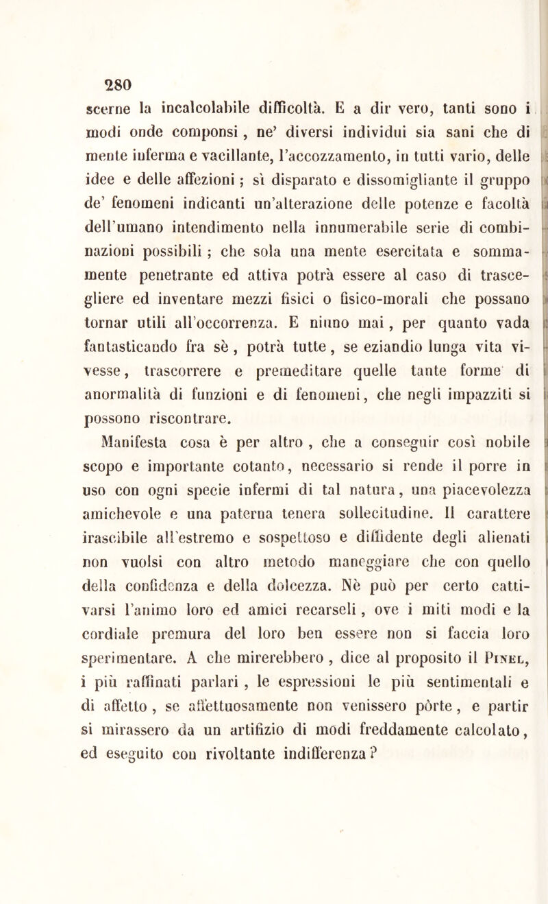 scerne la incalcolabile difficoltà. E a dir vero, tanti sono i modi onde compensi, ne’ diversi individui sia sani che di . mente inferma e vacillante, Taccozzamento, in tutti vario, delle ; : idee e delle affezioni ; si disparato e dissomigliante il gruppo \i de’ fenomeni indicanti un’alterazione delle potenze e facoltà ili dell’umano intendimento nella innumerabile serie di combi- - nazioni possibili ; che sola una mente esercitata e somma- r. mente penetrante ed attiva potrà essere al caso di trasce- gliere ed inventare mezzi fisici o fisico-morali che possano \» tornar utili all’occorrenza. E ninno mai, per quanto vada il fantasticando fra sè , potrà tutte, se eziandio lunga vita vi- ^ vesse, trascorrere e premeditare quelle tante forme di ìi anormalità di funzioni e di fenomeni, che negli impazziti si ìi possono riscontrare. | Manifesta cosa è per altro , che a conseguir così nobile Ei scopo e importante cotanto, necessario si rende il porre in |j uso con ogni specie infermi di tal natura, una piacevolezza |i amichevole e una paterna tenera sollecitudine. Il carattere ^ irascibile ali estremo e sospettoso e diffidente degli alienati ^ non vuoisi con altro metodo maneggiare che con quello ì della confidenza e della dolcezza. Nè può per certo catti- varsi ranimo loro ed amici recarseli, ove i miti modi e la i cordiale premura del loro ben essere non si faccia loro sperimentare. A che mirerebbero , dice al proposito il Pinel, i più raffinati parlari , le espressioni le più sentimentali e di affetto , se affettuosamente non venissero pòrte, e partir ! si mirassero da un artifizio di modi freddamente calcolato, ed eseguito con rivoltante indifferenza?