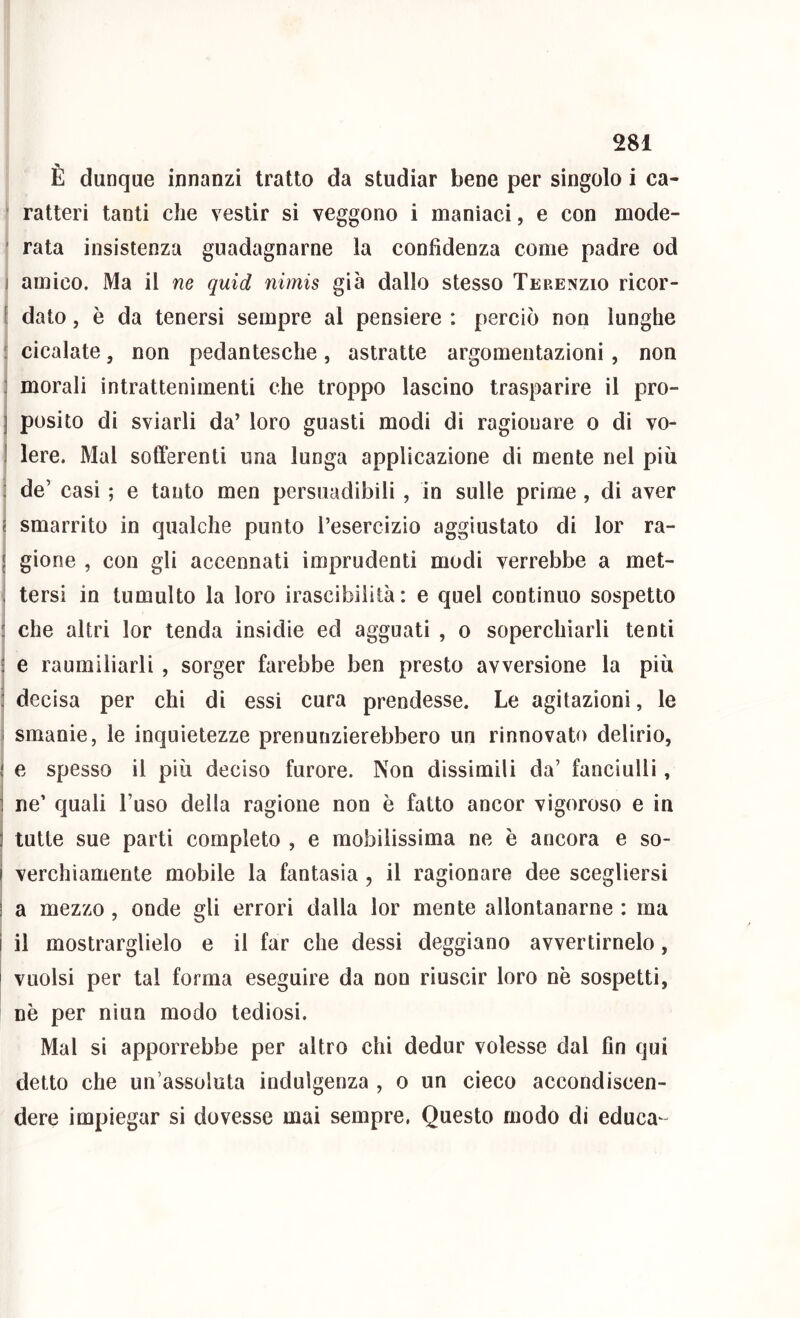 È dunque innanzi tratto da studiar bene per singolo i ca- ratteri tanti che vestir si veggono i maniaci, e con mode- ■ rata insistenza guadagnarne la confidenza come padre od ] amico. Ma il ne quid nirnis già dallo stesso Terenzio ricor- [ dato, è da tenersi sempre al pensiere : perciò non lunghe : cicalate, non pedantesche, astratte argomentazioni, non : morali intrattenimenti che troppo lascino trasparire il pro- ] posito di sviarli da’ loro guasti modi di ragionare o di vo- I lere. Mal sofferenti una lunga applicazione di mente nel più ; de’ casi ; e tanto men persuadibili , in sulle prime , di aver i smarrito in qualche punto l’esercizio aggiustato di lor ra- ' gione , con gli accennati imprudenti modi verrebbe a met- . tersi in tumulto la loro irascibilità: e quel continuo sospetto : che altri lor tenda insidie ed agguati , o soperchiarli tenti ■ e raumiliarli , sorger farebbe ben presto avversione la più : decisa per chi di essi cura prendesse. Le agitazioni, le i smanie, le inquietezze prenunzierebbero un rinnovato delirio, ! e spesso il più deciso furore. Non dissimili da’ fanciulli, ] ne’ quali l’uso della ragione non è fatto ancor vigoroso e in ] tutte sue parti completo , e mobilissima ne è ancora e so- i verchiamerite mobile la fantasia, il ragionare dee scegliersi ! a mezzo , onde gli errori dalla lor mente allontanarne : ma i il mostrarglielo e il far che dessi deggiano avvertimelo, i vuoisi per tal forma eseguire da non riuscir loro nè sospetti, nè per niun modo tediosi. Mal si apporrebbe per altro chi dedur volesse dal fin qui detto che un’assoluta indulgenza , o un cieco accondiscen- dere impiegar si dovesse mai sempre. Questo modo di educa-^