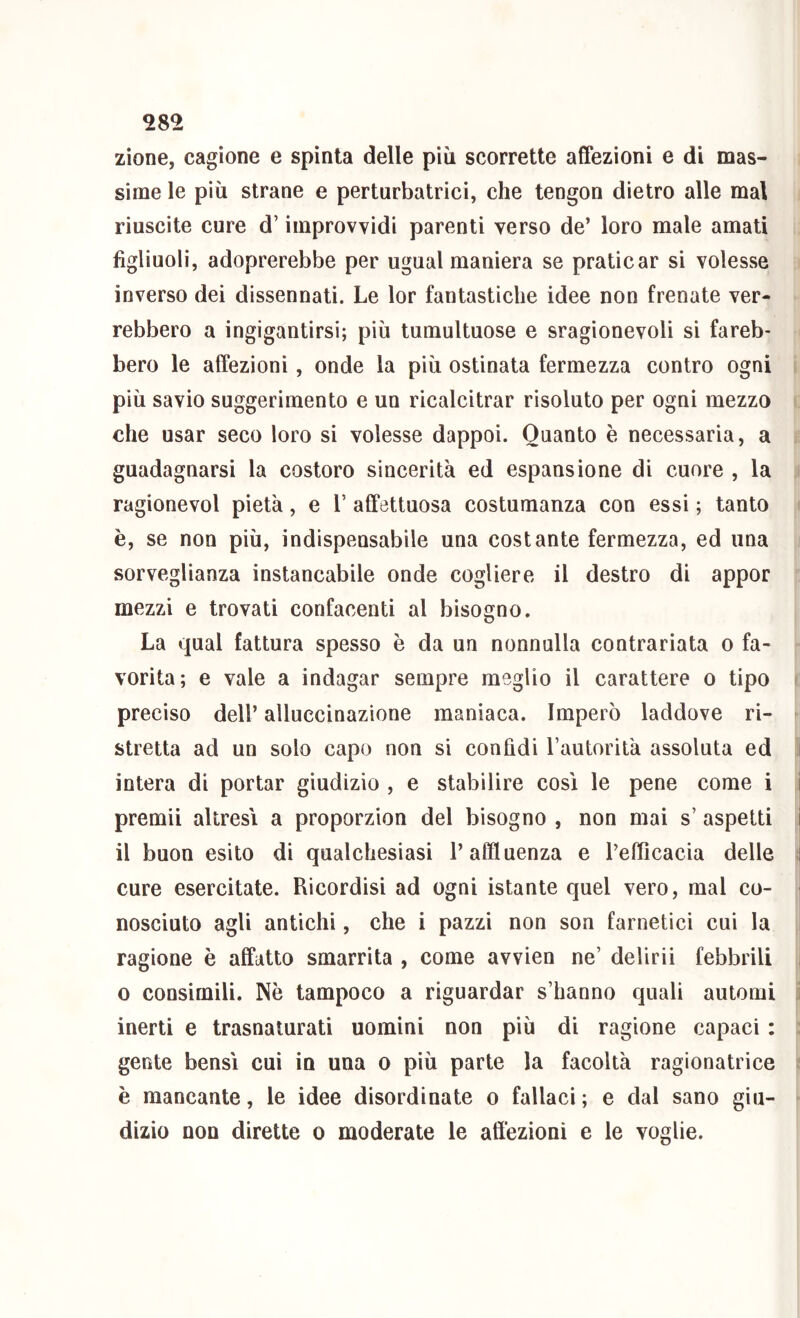 zione, cagione e spinta delle più scorrette affezioni e di mas- sime le più strane e perturbatrici, che tengon dietro alle mal riuscite cure d’improvvidi parenti verso de’ loro male amati figliuoli, adoprerebbe per ugual maniera se praticar si volesse inverso dei dissennati. Le lor fantastiche idee non frenate ver- rebbero a ingigantirsi; più tumultuose e sragionevoli si fareb- bero le affezioni, onde la più ostinata fermezza contro ogni più savio suggerimento e un ricalcitrar risoluto per ogni mezzo che usar seco loro si volesse dappoi. Quanto è necessaria, a guadagnarsi la costoro sincerità ed espansione di cuore , la ragionevol pietà, e V affettuosa costumanza con essi ; tanto è, se non più, indispensabile una costante fermezza, ed una sorveglianza instancabile onde cogliere il destro di appor mezzi e trovati confacenti al bisogno. La qual fattura spesso è da un nonnulla contrariata o fa- vorita; e vale a indagar sempre meglio il carattere o tipo preciso dell’ alluccinazione maniaca. Imperò laddove ri- stretta ad un solo capo non si confidi l’autorità assoluta ed intera di portar giudizio , e stabilire così le pene come i i premii altresì a proporzion del bisogno , non mai s’ aspetti i il buon esito di qualchesiasi l’affluenza e l’eflìcacia delle cure esercitate. Ricordisi ad ogni istante quel vero, mal co- nosciuto agli antichi, che i pazzi non son farnetici cui la ragione è affatto smarrita , come avvien ne’ delirii febbrili 0 consimili. Nè tampoco a riguardar s’hanno quali automi inerti e trasnaturati uomini non più di ragione capaci : gente bensì cui in una o più parte la facoltà ragionatrice è mancante, le idee disordinate o fallaci; e dal sano giu- dizio non dirette o moderate le affezioni e le voglie.