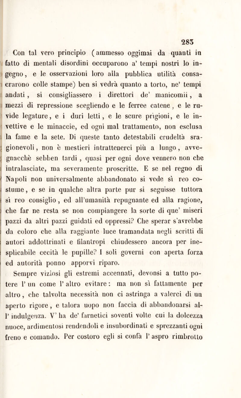 Con tal vero princìpio (ammesso oggimai da quanti in I fatto di mentali disordini occuparono a’ tempi nostri lo in- ( gegno, e le osservazioni loro alla pubblica utilità consa- I crarono colie stampe) ben si vedrà quanto a torto, ne’ tempi andati , si consigliassero i direttori de’ manicomii, a 1 mezzi di repressione scegliendo e le ferree catene, e le ru- \ vide legature, e i duri letti, e le scure prigioni, e le in- \ vettive e le minaccie, ed ogni mal trattamento, non esclusa ; la fame e la sete. Di queste tanto detestabili crudeltà sra- I gionevoli, non è mestieri intrattenerci più a lungo, avve- I gnacchè sebben tardi , quasi per ogni dove vennero non che I intralasciate, ma severamente proscritte. E se nel regno di Napoli non universalmente abbandonato si vede si reo co- < slume, e se in qualche altra parte pur si seguisse tuttora § sì reo consiglio, ed aU’umanità repugnante ed alla ragione, ] che far ne resta se non compiangere la sorte dì que’ miseri j pazzi da altri pazzi guidali ed oppressi? Che sperar s’avrebbe ] da coloro che alla raggiante luce tramandata negli scritti di j autori addottrinati e filantropi chiudessero ancora per ine- j splicabìle cecità le pupille? I soli governi con aperta forza I ed autorità ponno apporvi riparo. Sempre viziosi gli estremi accennati, devonsi a tutto po- ; tere 1’ un come 1’ altro evitare : ma non sì fattamente per I altro, che talvolta necessità non ci astringa a valerci di un aperto rigore, e talora uopo non faccia di abbandonarsi al- l’indulgenza. V’ ha de’ farnetici soventi volte cui la dolcezza nuoce, ardimentosi rendendoli e insubordinati e sprezzanti ogni freno e comando. Per costoro egli si confà 1’ aspro rimbrotto