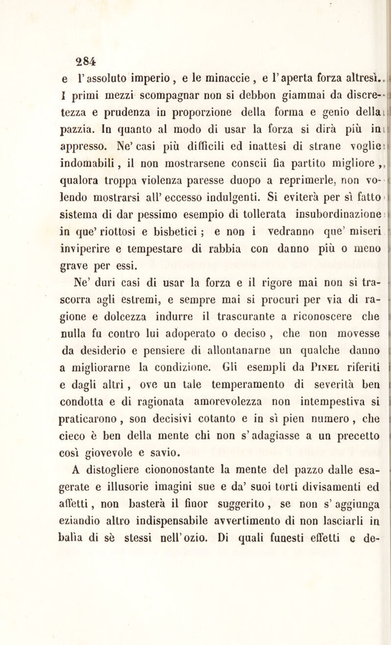 e l’assoluto imperio, e le mioaccie , e l’aperta forza altresì.,iS I primi mezzi scompagnar non si debbon giammai da discre--t3 tezza e prudenza in proporzione della forma e genio della i^l pazzia. In quanto al modo di usar la forza si dirà più imi! appresso. Ne’casi più difficili ed inattesi di strane voglied indomabili, il non mostrarsene consci! fia partito migliore ,j|i qualora troppa violenza paresse duopo a reprimerle, non vo- ji lendo mostrarsi all’eccesso indulgenti. Si eviterà per si fatto'|i sistema di dar pessimo esempio di tollerata insubordinazione in que’ riottosi e bisbetici ; e non i vedranno que’ miseri inviperire e tempestare di rabbia con danno più o meno i grave per essi. I Ne’ duri casi di usar la forza e il rigore mai non si tra- ^ scorra agli estremi, e sempre mai si procuri per via di ra- k gione e dolcezza indurre il trascurante a riconoscere che ii nulla fu contro lui adoperato o deciso , che non movesse f da desiderio e pensiero di allontanarne un qualche danno ; a migliorarne la condizione. Gli esempli da Pinel riferiti e dagli altri , ove un tale temperamento di severità ben condotta e di ragionata amorevolezza non intempestiva si \ praticarono , son decisivi cotanto e in sì pien numero, che ^ cieco è ben della mente chi non s’adagiasse a un precetto i così giovevole e savio. ! A distogliere ciononostante la mente del pazzo dalle esa- f gerate e illusorie imagini sue e da’ suoi torti divisamenti ed ! affetti, non basterà il finor suggerito, se non s’aggiunga \ eziandio altro indispensabile avvertimento di non lasciarli in ; balìa di se stessi nell’ozio. Di quali funesti effetti e de-
