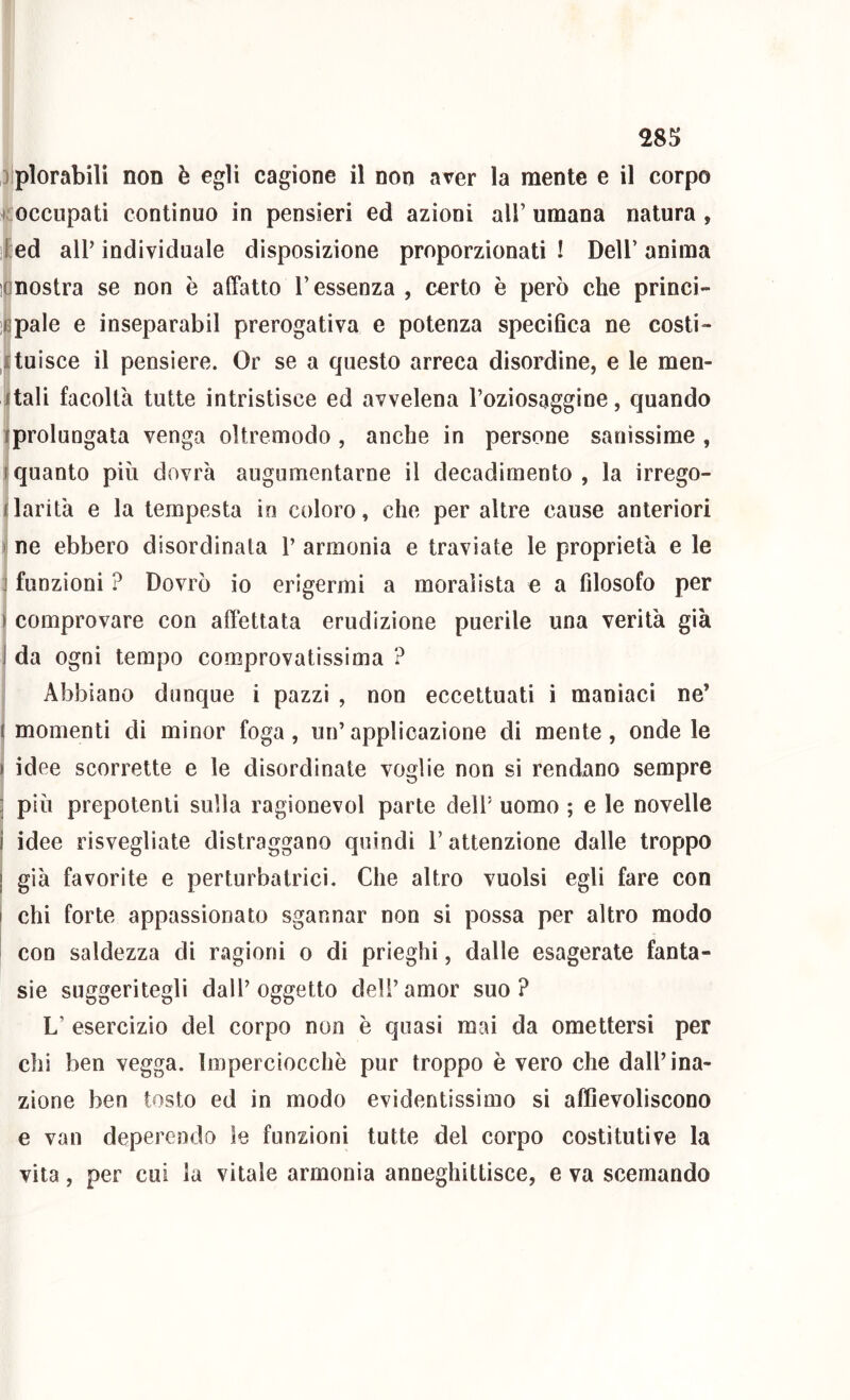 Diplorabili non è egli cagione il non aver la mente e il corpo >roccupati continuo in pensieri ed azioni all’ umana natura , Ied all’individuale disposizione proporzionati! Dell’anima nostra se non è affatto l’essenza , certo è però che princi- pale e inseparabil prerogativa e potenza specifica ne costi- tuisce il pensiero. Or se a questo arreca disordine, e le men- tali facoltà tutte intristisce ed avvelena l’oziosaggine, quando prolungata venga oltremodo , anche in persone sanissime , quanto più dovrà augumentarne il decadimento , la irrego- jlarità e la tempesta in coloro, che per altre cause anteriori I ne ebbero disordinata 1’ armonia e traviate le proprietà e le funzioni ? Dovrò io erigermi a moralista e a filosofo per comprovare con affettata erudizione puerile una verità già da ogni tempo comprovatìssima ? Abbiano dunque i pazzi , non eccettuati i maniaci ne’ momenti di minor foga, un’applicazione di mente, onde le idee scorrette e le disordinate voglie non si rendano sempre più prepotenti sulla ragionevol parte dell’ uomo ; e le novelle idee risvegliate distraggano quindi l’attenzione dalle troppo già favorite e perturbatrici. Che altro vuoisi egli fare con chi forte appassionato sgannar non si possa per altro modo con saldezza di ragioni o di prieghi, dalle esagerale fanta- sie suggeritegli dall’ oggetto deli’ amor suo ? L’ esercizio del corpo non è quasi mai da omettersi per chi ben vegga. Imperciocché pur troppo è vero che dall’ina- zione ben tosto ed in modo evidentissimo si affievoliscono e van deperendo le funzioni tutte del corpo costitutive la vita, per cui la vitale armonia anneghittisce, e va scemando