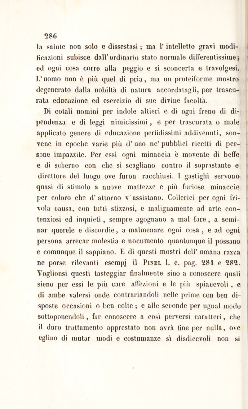 la salule non solo e dissestasi ; ma V intelletto gravi modi- ficazioni subisce dall’ordinario stato normale differentissime; ed ogni cosa corre alla peggio e si sconcerta e travolgesi. L’uomo non è più quel di pria, ma un proteiforme mostro degenerato dalla nobiltà di natura accordatagli, per trascu- rata educazione ed esercizio di sue divine facoltà. Di cotali uomini per indole altieri e di ogni freno di di- pendenza e di leggi nimicissimi, e per trascurata o male applicato genere di educazione perfidissimi addivenuti, son- vene in epoche varie più d’ uno ne’ pubblici ricetti di per- sone impazzite. Per essi ogni minaccia è movente di beffe e di scherno con che si scagliano contro il soprastante e direttore del luogo ove furon racchiusi, l gastighi servono quasi di stimolo a nuove mattezze e più furiose minaccie per coloro che d’attorno v’assistano. Collerici per ogni fri- vola causa, con tutti stizzosi, e malignamente ad arte con- tenziosi ed inquieti, sempre agognano a mal fare, a semi- nar querele e discordie, a malmenare ogni cosa , e ad ogni persona arrecar molestia e nocumento quantunque il possano e comunque il sappiano. E di questi mostri dell’ umana razza ne porse rilevanti esempj il Pinel I. c. pag. 28i e 282. Voglionsi questi tasteggiar finalmente sino a eonoscere quali sieno per essi le più care affezioni e le più spiacevoli , e di ambe valersi onde contrariandoli nelle prime con ben di- sposte occasioni o ben colte ; e alle seconde per ugual modo sottoponendoli, far conoscere a così perversi caratteri, che il duro trattamento apprestato non avrà fine per nulla, ove eglino di mutar modi e costumanze si disdicevoli non si