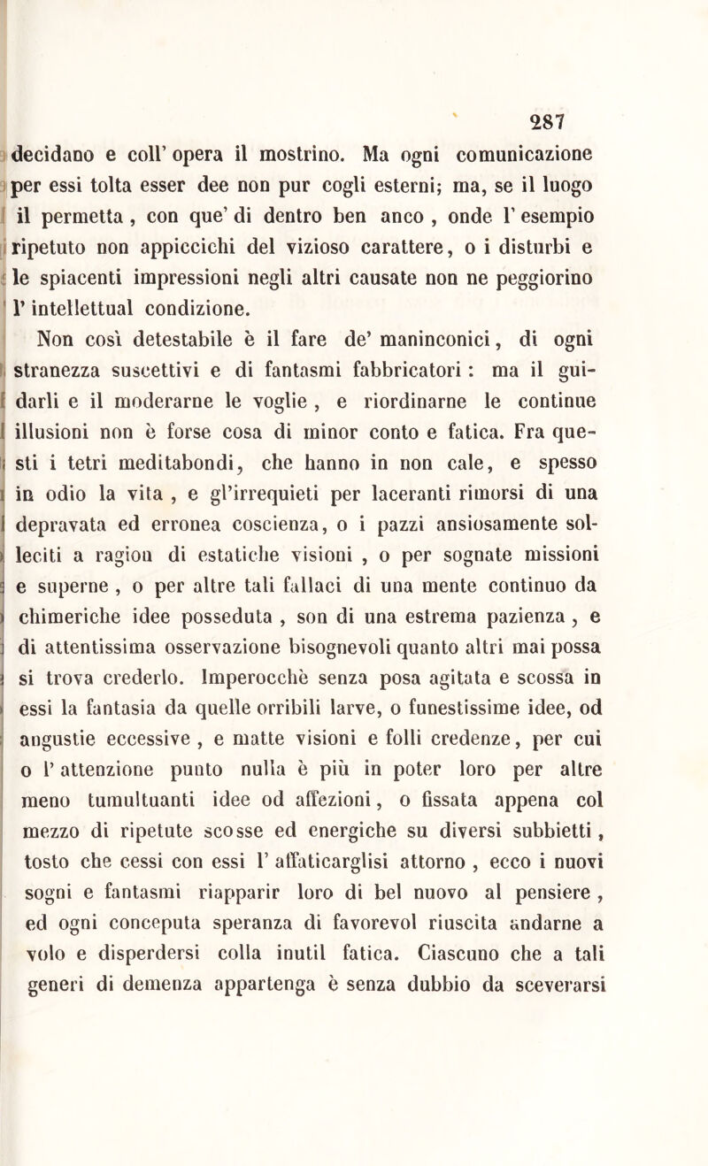 decidano e coir opera il mostrino. Ma ogni comunicazione per essi tolta esser dee non pur cogli esterni; ma, se il luogo 1 il permetta, con que’ di dentro ben anco , onde Y esempio i ripetuto non appiccichi del vizioso carattere, o i disturbi e : le spiacenti impressioni negli altri causate non ne peggiorino ' r intellettual condizione. Non cosi detestabile è il fare de’ maninconici, di ogni s. stranezza suscettivi e di fantasmi fabbricatori : ma il gui- f darli e il moderarne le voglie , e riordinarne le continue 1 illusioni non è forse cosa di minor conto e fatica. Fra que- ( sti i tetri meditabondi, che hanno in non cale, e spesso 1 in odio la vita , e gl’irrequieti per laceranti rimorsi di una I depravata ed erronea coscienza, o i pazzi ansiosamente sol- >1 leciti a ragion di estatiche visioni , o per sognate missioni i e superne , o per altre tali fallaci di una mente continuo da ^ chimeriche idee posseduta , son di una estrema pazienza, e ] di attentissima osservazione bisognevoli quanto altri mai possa si trova crederlo. Imperocché senza posa agitala e scossa in > essi la fantasia da quelle orribili larve, o funestissime idee, od ; angustie eccessive , e matte visioni e folli credenze, per cui o l’attenzione punto nulla è più in poter loro per altre i meno tumultuanti idee od affezioni, o fissata appena col mezzo di ripetute scosse ed energiche su diversi subbietti, tosto che cessi con essi Y affaticarglisi attorno , ecco i nuovi sogni e fantasmi riapparir loro di bel nuovo al pensiero , ed ogni conceputa speranza di favorevol riuscita andarne a volo e disperdersi colla inutil fatica. Ciascuno che a tali generi di demenza appartenga è senza dubbio da sceverarsi
