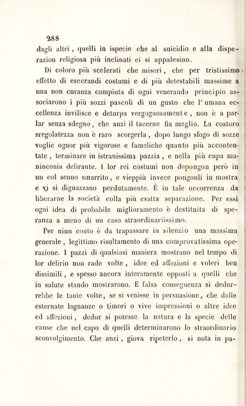 ^88 dagli altri, quelli in ispecie che al suicìdio e alla dispe- razion religiosa più inclinati ci si appalesino. Di coloro più scelerati che miseri , che per tristissimo effetto di esecrandi costumi e di più detestabili massime a una non curaiiza compiuta di ogni venerando principio as- sociarono i più sozzi pascoli di un gusto che P umana ec- cellenza invilisce e deturpa vergognosamente , non è a par- lar senza sdegno, che anzi il tacerne fla meglio. La costoro sregolatezza non è raro scorgerla , dopo lungo sfogo di sozze voglie ognor più vigorose e fameliche quanto più acconten- tate , terminare in istranissima pazzia , e nella più cupa ma- ninconia delirante, l lor rei costumi non depongon però in un col senno smarrito, e vieppiù invece pongonli in mostra e ^ si diguazzano perdutamente. È in tale occorrenza da liberarne la società colla più esatta separazione. Per essi ogni idea di probabile miglioramento è destituita di spe- ranza a meno di un caso straordinariissimo. Per niun conto è da trapassare in silenzio una massima generale , legittimo risultamento di una comprovatissima ope- razione. I pazzi di qualsiasi maniera mostrano nel tempo di lor delirio non rade volte , idee ed affezioni e voleri ben dissimili , e spesso ancora interamente opposti a quelli che in salute stando mostrarono. E falsa conseguenza si dedur- rebbe le tante volte, se si venisse in persuasione, che dalle esternate lagnanze o timori o vive iiupressioni o altre idee ed affezioni, dedur si potesse la natura e la specie delle cause che nel capo di quelli determinarono lo straordinario sconvolgimento. Che anzi , giova ripeterlo , si nota in pa-