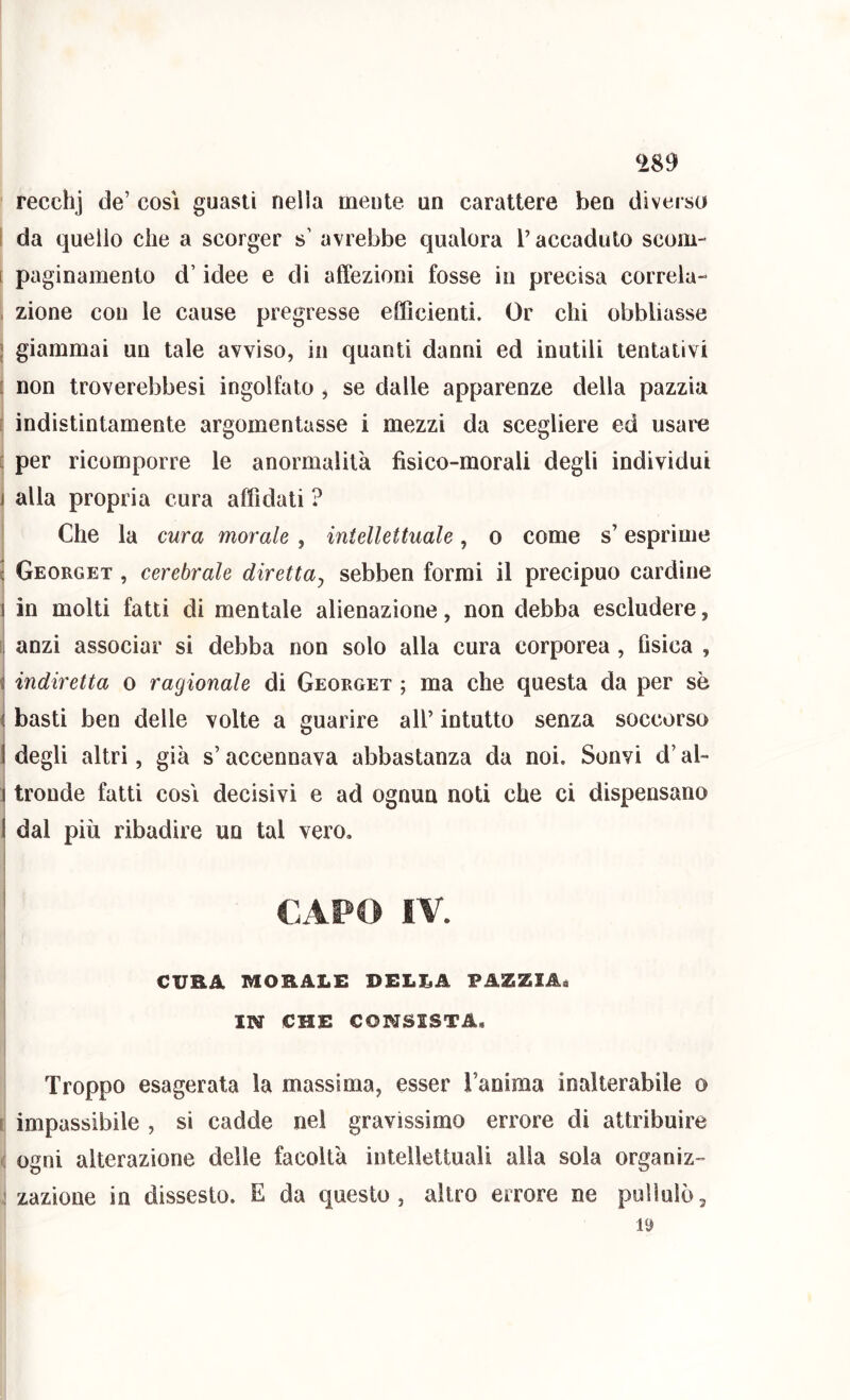 recchj de’ così guasti nella mente un carattere ben diverso ì da quello che a scorger s’ avrebbe qualora l’accaduto scom- [ paginamento d’idee e di affezioni fosse in precisa correla- . zione con le cause pregresse efficienti. Or chi obbliasse \ giammai un tale avviso, in quanti danni ed inutili tentativi [ non troverebbesi ingolfato , se dalle apparenze della pazzia i indistintamente argomentasse i mezzi da scegliere ed usare [ per ricomporre le anormalità fisico-morali degli individui j alla propria cura affidati ? Che la cura morale, intellettuale, o come s’esprime l Georget , cerebrale diretta^ sebben formi il precipuo cardine ì in molti fatti di mentale alienazione, non debba escludere, [, anzi associar si debba non solo alla cura corporea, fisica , s indiretta o ragionale di Georget ; ma che questa da per se ì basti ben delle volte a guarire all’ intuito senza soccorso I degli altri, già s’accennava abbastanza da noi. Sonvi d’al- i tronde fatti così decisivi e ad ognun noti che ci dispensano i dal più ribadire un tal vero, I ì I CAPO IV. CURA MORALE DELLA PAZZIA^ IN CHE CONSISTA. Troppo esagerata la massima, esser l’anima inalterabile o [ impassibile , si cadde nel gravissimo errore di attribuire ( ogni alterazione delle facoltà intellettuali alla sola organiz- ! zazione in dissesto. E da questo, altro errore ne pullulò.