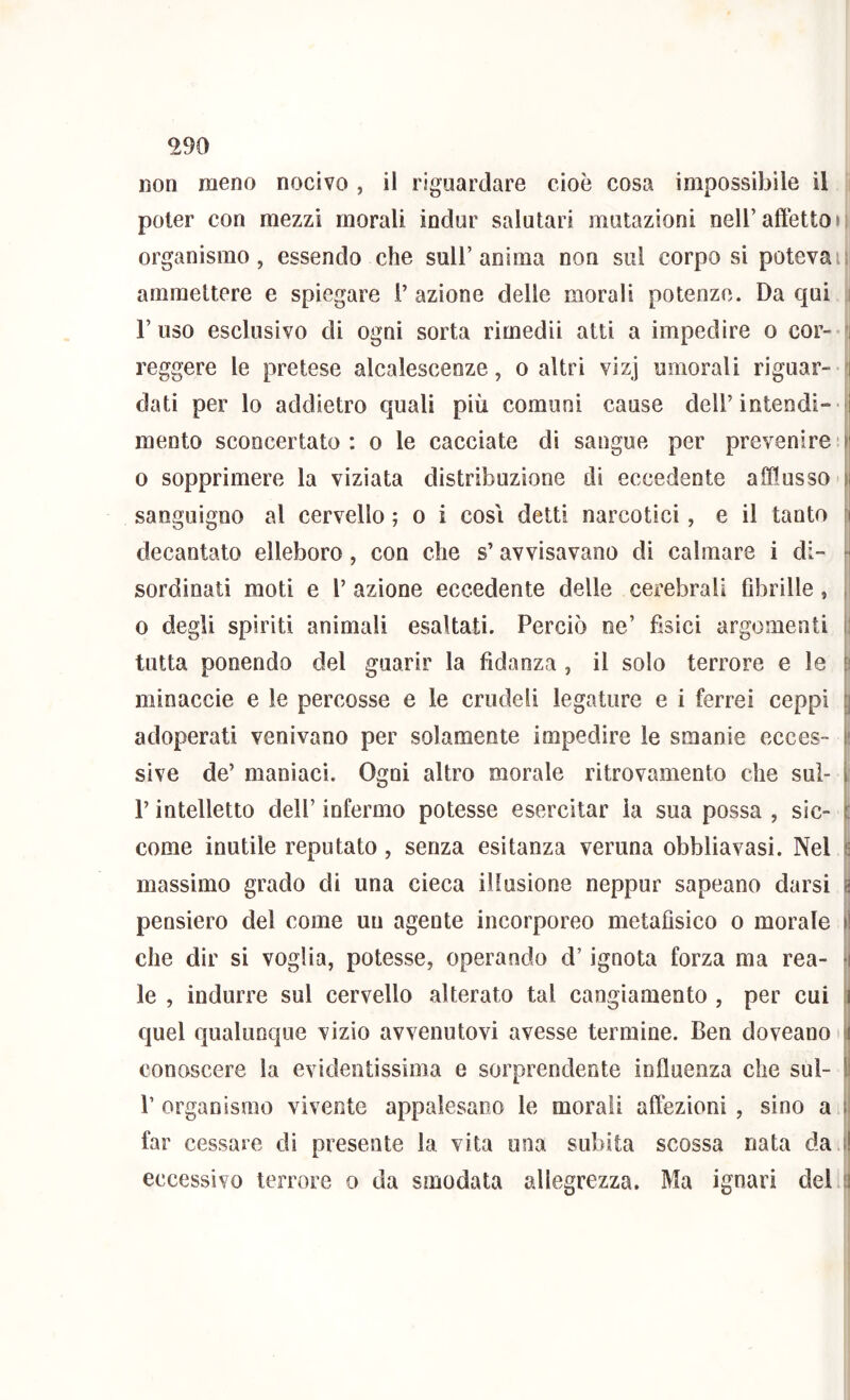 ^90 non meno nocivo , il riguardare cioè cosa impossibile il i poter con mezzi morali indur salutari mutazioni nell’affètto i : organismo, essendo che sull’anima non sul corpo si poteva ii ammettere e spiegare 1’ azione delle morali potenze. Da qui i.j l’uso esclusivo di ogni sorta rimedii atti a impedire o cor- i reggere le pretese alcalescenze, o altri vizj umorali riguar- Il dati per lo addietro quali più comuni cause dell’intendi-ql mento sconcertato: o le cacciate di sangue per prevenire ij 0 sopprimere la viziata distribuzione di eccedente afflusso il sanguigno al cervello ; o i cosi detti narcotici, e il tanto il decantato elleboro, con che s’avvisavano dì calmare i di- - sordinati moti e 1’ azione eccedente delle cerebrali Gbrille, i 0 degli spìriti animali esaltati. Perciò ne’ fìsici argomenti i! tutta ponendo del guarir la fidanza , il solo terrore e le |i minaccie e le percosse e le crudeli legature e i ferrei ceppi | adoperati venivano per solamente impedire le smanie ecces- 1 sive de’ manìaci. Ogni altro morale ritrovamento che sul- i: r intelletto dell’ infermo potesse esercitar la sua possa , sic- |i come inutile reputato, senza esitanza veruna obbliavasi. Nel s massimo grado di una cieca illusione neppur sapeano darsi ^ pensiero del come un agente incorporeo metafìsico o morale il che dir si voglia, potesse, operando d’ignota forza ma rea- il le , indurre sul cervello alterato tal cangiamento , per cui quel qualunque vizio avvenutovi avesse termine. Ben doveano [i conoscere la evidentissima e sorprendente influenza che sul- I) 1’ organismo vivente appalesano le morali affezioni , sino a far cessare dì presente la vita una subita scossa nata da |! eccessivo terrore o da smodata allegrezza. Ma ignari del :i