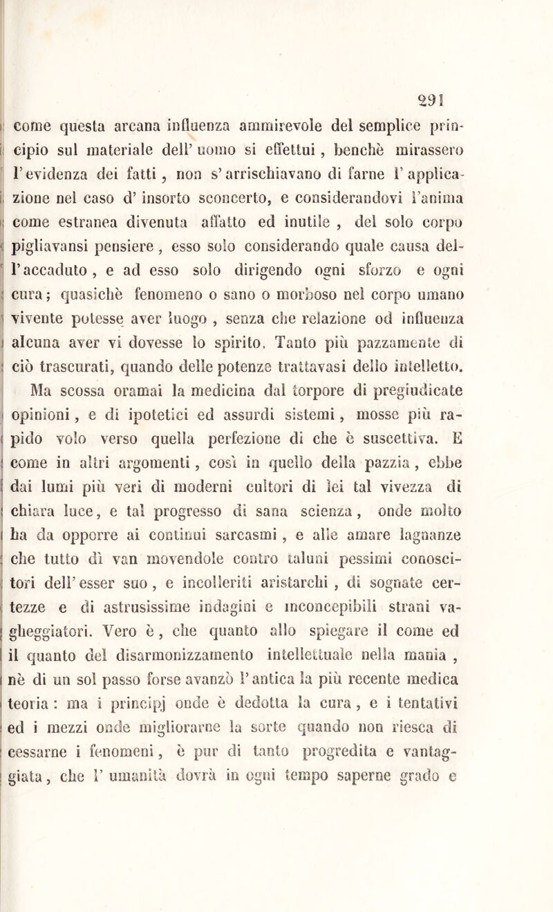 I come questa arcana influenza ammirevole del semplice prio- i: cipio sul materiale dell’ uomo si etFettui, benché mirassero r evidenza dei fatti, non s’arrischiavano di farne ì’applica- i; zione nei caso d’insorto sconcerto, e considerandovi l’anima i,‘ come estranea divenuta affatto ed inutile , del solo corpo ^ pìgliavansi pensiero, esso solo considerando quale causa dei-  r accaduto , e ad esso solo dirigendo ogni sforzo e ogni Ij cura ; quasiché fenomeno o sano o morboso nel corpo umano j vivente potesse aver luogo , senza che relazione od influenza 1 alcuna aver vi dovesse io spirito. Tanto più pazzamente di I ciò trascurati, quando delle potenze trattavasi dello intelletto. Ma scossa oramai la medicina dai torpore di pregiudicate ( opinioni, e di ipotetici ed assurdi sistemi, mosse più ra- i pido volo verso quella perfezione di che è suscettiva. E come in altri argomenti, cosi in quello della pazzia , ebbe dai lumi più veri eli moderni cultori di lei tal vivezza di 1 chiara luce, e tal progresso di sana scienza, onde molto j ha da opporre ai continui sarcasmi , e alle amare lagnanze I che tutto eil van movendole contro taluni pessimi coooscì- j tori deir esser suo, e incolleriti aristarchi , di sognate cer- tezze e di astrusissime indagioi e inconcepibili strani va- gheggiatori. Vero é, che quanto allo spiegare il come ed j il quanto dei disarmonizzamento intellettuale nella manìa , j né di un sol passo forse avanzò l’antica la più recente medica I teoria : ma i principj onde é dedotta la cura , e i tentativi I ed i mezzi onde migliorarne la sorte quando non riesca di I cessarne i fenomeni, é pur di tanto progredita e vantag- j giata, che 1’ umanità dovrà io, ogni tempo saperne grado e