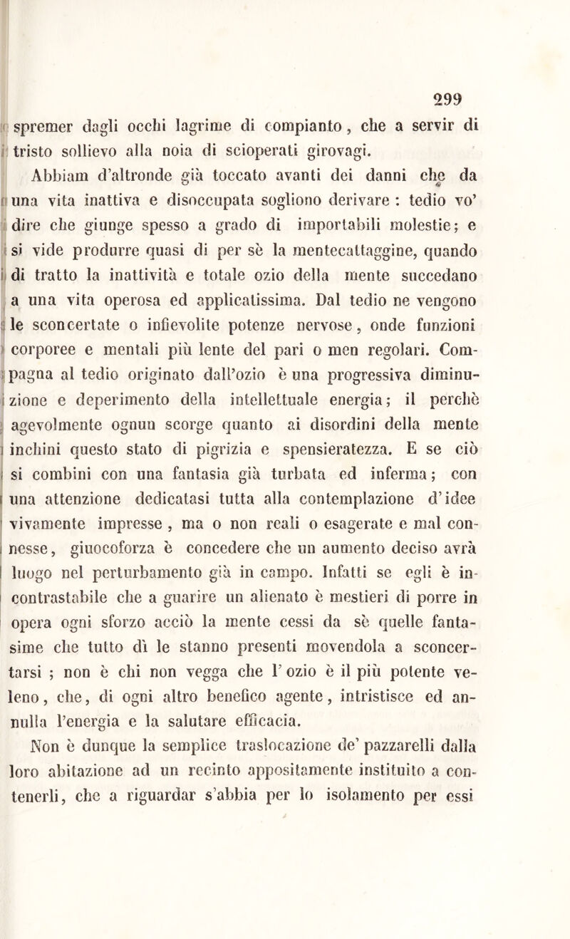 [( spremer dagli occhi lagrime di compianto, che a servir di r tristo sollievo alla noia di scioperati girovagì. Abbiam d’altronde già toccato avanti dei danni che da n una vita inattiva e disoccupata sogliono derivare ; tedio vo’ adire che giunge spesso a grado di importabili molestie; e isi vide produrre quasi di per se la mentecattaggine, quando u di tratto la inattività e totale ozio della mente succedano . a una vita operosa ed applicatissima. Dal tedio ne vengono ile sconcertate o infievolite potenze nervose, onde funzioni i I corporee e mentali più lente del pari o men regolari. Com- i pagna al tedio originato daU’ozio è una progressiva diminu- i zìone e deperimento della intellettuale energia ; il perchè I agevolmente ognun scorge quanto ai disordini della mente j inchini questo stato di pigrizia e spensieratezza. E se ciò ! si combini con una fantasia già turbata ed inferma ; con una attenzione dedicatasi tutta alla contemplazione d’idee vivamente impresse , ma o non reali o esagerate e mal con- nesse , giuocoforza è concedere che un aumento deciso avrà luogo nel perturbamento già in campo. Infatti se egli è in- contrastabile che a guarire un alienato è mestieri di porre in opera ogni sforzo acciò la mente cessi da se quelle fanta- sime che tutto dì le stanno presenti movendola a sconcer- tarsi ; non è chi non vegga che F ozio è il più polente ve- leno , che, di ogni altro benefico agente, intristisce ed an- nulla l’energia e la salutare efficacia. Non è dunque la semplice traslocazione de’ pazzarelli dalia loro abitazione ad un recinto appositamente instituito a con- tenerli, che a riguardar s’abbia per lo isolamento per essi