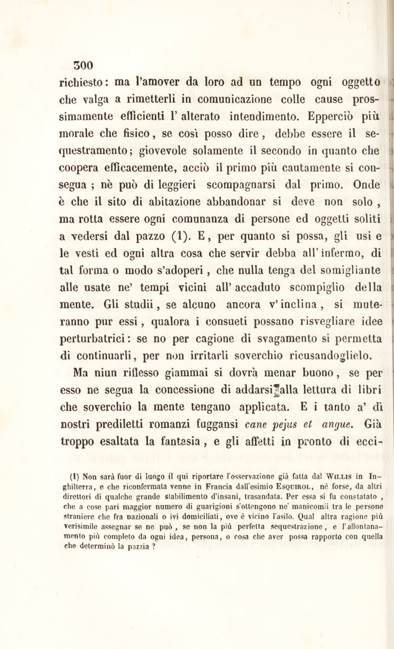 richiesto: ma l’amover da loro ad un tempo ogni oggetto > che valga a rimetterli in comunicazione colle cause pros- m simamente efficienti Y alterato intendimento. Epperciò più i tì morale che fisico, se cosi posso dire , debbe essere il se- ^ questramento ; giovevole solamente il secondo in quanto che \ coopera efficacemente, acciò il primo più cautamente si con- segua ; nè può di leggieri scompagnarsi dal primo. Onde \ è che il sito di abitazione abbandonar si deve non solo , ma rotta essere ogni comunanza di persone ed oggetti soliti a vedersi dal pazzo (I). E, per quanto si possa, gli usi e le vesti ed ogni altra cosa che servir debba all’ infermo, di tal forma o modo s’adoperi, che nulla tenga del somigliante n alle usate ne’ tempi vicini all’ accaduto scompiglio della | mente. Gli studii, se alcuno ancora v’inclina, si mute- SI ranno pur essi, qualora i consueti possano risvegliare idee perturbatrici: se no per cagione di svagamento si permetta di continuarli, per non irritarli soverchio ricusandoglielo. Ma ni un riflesso giammai si dovrà menar buono, se per esso ne segua la concessione di addarsi|alla lettura di libri che soverchio la mente tengano applicata. E i tanto a’ dì nostri prediletti romanzi fuggansi cane pejus et angue. Già troppo esaltata la fantasia, e gli affetti in pronto di ecci- (1) Non sarà fuor di luogo il qui riportare l'osservazione già fatta da! Willis in In- ghilterra, e che riconfermata venne in Francia dall’esimio Esquirol, nè forse, da altri direttori di qualche grande stabilimento d’insani, trasandata. Per essa si fu constatato , che a cose pari maggior numero di guarigioni s’ottengono ne’ manicomii tra le persone straniere che fra nazionali o ivi domiciliati, ove è vicino l’asilo. Qual altra ragione più verìsimile assegnar se ne può, se non la più perfetta sequestrazione, e l’allontana- mento più completo da ogni idea, persona, o cosa che aver possa rapporto con quella che determinò la pazzia ?