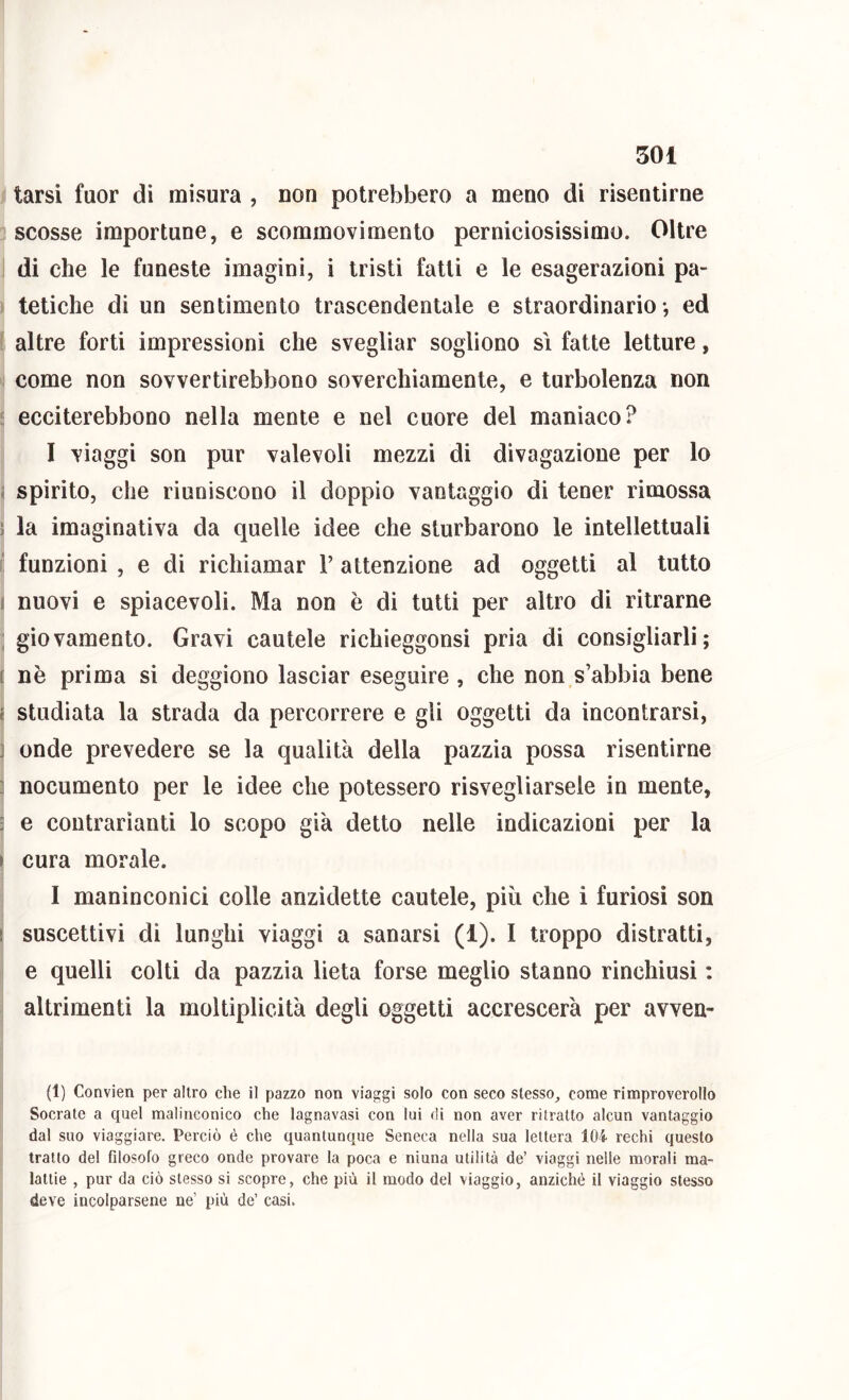 tarsi fuor di misura , non potrebbero a meno di risentirne scosse importune, e scommovimento perniciosissimo. Oltre di che le funeste imagini, i tristi fatti e le esagerazioni pa- tetiche di un sentimento trascendentale e straordinario -, ed altre forti impressioni che svegliar sogliono sì fatte letture, come non sovvertirebbono soverchiamente, e turbolenza non ecciterebbono nella mente e nel cuore del maniaco? I viaggi son pur valevoli mezzi di divagazione per lo < spirito, che riuniscono il doppio vantaggio di tener rimossa ? la imaginativa da quelle idee che sturbarono le intellettuali i! funzioni , e di richiamar 1’ attenzione ad oggetti al tutto 1 nuovi e spiacevoli. Ma non è di tutti per altro di ritrarne ; giovamento. Gravi cautele richieggonsi pria di consigliarli; t nè prima si deggiono lasciar eseguire, che non s’abbia bene ( studiata la strada da percorrere e gli oggetti da incontrarsi, ] onde prevedere se la qualità della pazzia possa risentirne ] nocumento per le idee che potessero risvegliarsele in mente, 3 e coutrarìanti lo scopo già detto nelle indicazioni per la I cura morale. I maninconici colle anzidette cautele, più che i furiosi son I suscettivi di lunghi viaggi a sanarsi (1). I troppo distratti, e quelli colti da pazzia lieta forse meglio stanno rinchiusi : altrimenti la moltiplicità degli oggetti accrescerà per avven- (1) Convien per altro che il pazzo non viaggi solo con seco stesso, come rimproverollo Socrate a quel malinconico che lagnavasi con lui di non aver ritratto alcun vantaggio dal suo viaggiare. Perciò è che quantunque Seneca nella sua lettera 104 rechi questo tratto del filosofo greco onde provare la poca e ninna utilità de’ viaggi nelle morali ma- lattie , pur da ciò stesso si scopre, che più il modo del viaggio, anziché il viaggio stesso deve incolparsene ne’ più de’ casi.