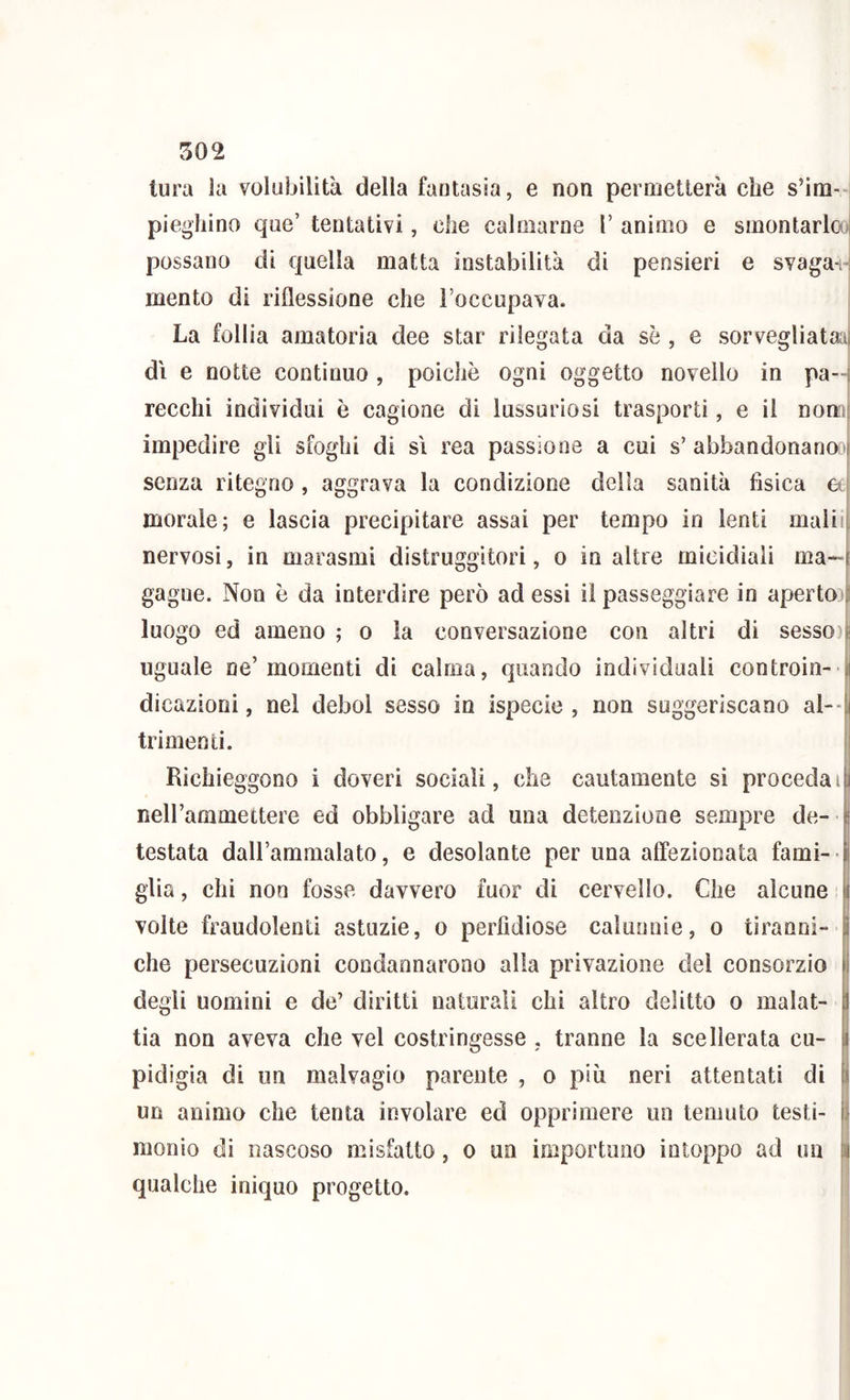 tura la volubilità della fantasia, e non permetterà che s’im-H pieghino qiie’ tentativi, che calmarne V animo e sinontarlooj possano di quella matta instabilità di pensieri e svagai-: mento di riflessione che Foccupava. La follia amatoria dee star rilegata da se , e sorvegliatali di e notte continuo , poiché ogni oggetto novello in pa-l lecchi individui è cagione di lussuriosi trasporti, e il nomi impedire gli sfoghi di si rea passione a cui s’ abbandonano:' senza ritegno , aggrava la condizione della sanità fisica a morale; e lascia precipitare assai per tempo in lenti inalili nervosi, in marasmi distruggitori, o in altre micidiali ma- gagne. Non è da interdire però ad essi il passeggiare in aperto) luogo ed ameno ; o la conversazione con altri di sessoij uguale ne’momenti di calma, quando individuali controin- 1 dicazioni, nel deboi sesso in ispecie , non suggeriscano al- trimenti. Richieggono i doveri sociali, che cautamente si proceda neH’ammettere ed obbligare ad una detenzione sempre de- testata dalFammalato, e desolante per una affezionata fami- glia , chi non fosse davvero fuor di cervello. Che alcune volte fraudolenti astuzie, o perfidiose caluouie, o tiranni- H che persecuzioni condannarono alla privazione del consorzio |i degli uomini e de’ diritti naturali chi altro delitto o malat- tia non aveva che vel costringesse , tranne la scellerata cu- pidigia di un malvagio parente , o più neri attentati di li un animo che tenta involare ed opprimere un temuto testi- il monio di nascoso misfatto, o un importuno intoppo ad un Qi qualche iniquo progetto.