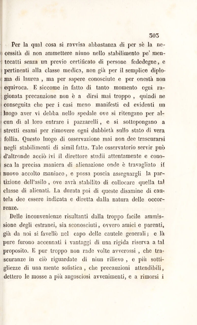 Per la qual cosa si ravvisa abbastanza di per se la iie- 8 cessila di non ammettere niuno nello stabilimento pe’ men- i: tecatti senza im previo certificato di persone fededegne, e ^ pertinenti alla classe medica, non già per il semplice diplo- i£ ma di laurea , ma per sapere conosciute e per onestà non ■I equivoca. E siccome in fatto di tanto momento ogni ra- Igionata precauzione non è a dirsi mai troppo , quindi ne conseguita die per i casi meno manifesti ed evidenti un j luogo aver vi debba nello spedale ove si ritengano per al- r cun dì al loro entrare i pazzarelli, e si sottopongano a stretti esami per rimovere ogni dubbietà sullo stato di vera follia. Questo luogo di osservazione mai non dee trascurarsi negli stabilimenti di simil fatta. Tale osservatorio servir può d’altronde acciò ivi il direttore stodii attentamente e cono- sca la precisa maniera di alienazione onde è travagliato it nuovo accolto maniaco, e possa poscia assegnargli la par- tizione dell’asilo , ove avrà stabilito di collocare quella tal classe di alienati. La durata poi di queste disamine di cau- tela dee essere indicata e diretta dalla natura delle occor- renze. Delle inconvenienze risultanti dalla troppo facile ammis- i sione degli estranei, sia sconosciuti, ovvero amici e parenti, già da noi si favellò nel capo delle cautele generali ; e là pure furono accennali i vantaggi di una rigida riserva a tal proposito. E pur troppo non rade volte avverossi , che tra- scuranze in ciò riguardate di niuii rilievo , e più sotti- gliezze di una mente soGstica , che precauzioni attendibili, dettero le mosse a più angosciosi avvenimenti, e a rimorsi i