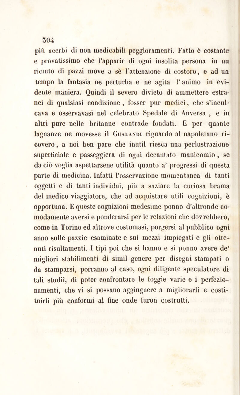 più acerbi di non medicabili peggioramenti. Fatto è costante e provatissimo che Fapparir di ogni insolita persona in un ricinlo di pazzi move a sè l’attenzione di costoro, e ad un tempo la fantasia ne perturba e ne agita l’ animo in evi- dente maniera. Quindi il severo divieto di ammettere estra- nei di qualsiasi condizione, fosser pur medici, che s’incul- cava e osservavasi nel celebrato Spedale di Anversa , e in altri pure nelle britanne contrade fondati. E per quante lagnanze ne movesse il Gualandi riguardo al napoletano ri- covero, a noi ben pare che inutil riesca una perlustrazione superficiale e passeggierà di ogni decantato manicomio, se da ciò voglia aspettarsene utilità quanto a’ progressi di questa parte di medicina. Infatti l’osservazione momentanea di tanti oggetti e di tanti individui, più a saziare la curiosa brama del medico viaggiatore, che ad acquistare utili cognizioni, è opportuna. E queste cognizioni medesime ponno d’altronde co- modamente aversi e ponderarsi per le relazioni che dovrebbero, come in Torino ed altrove costumasi, porgersi al pubblico ogni anno sulle pazzie esaminate e sui mezzi impiegati e gli otte- nuti risultamenti. I tipi poi che si hanno e si ponno avere de’ migliori stabilimenti di simil genere per disegni stampati o da stamparsi, porranno al caso, ogni diligente speculatore di tali studii, di poter confrontare le foggie varie e i perfezio- namenti, che vi si possano aggiugnere a migliorarli e costi- tuirli più conformi al fine onde furon costrutti.