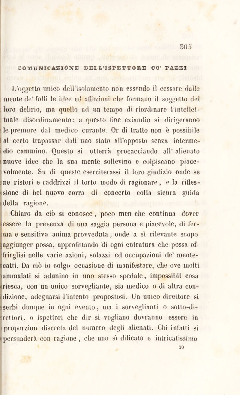 COMUMICJA^IONE 1>E£L’ISPETT0B.E CO’ PASSI L’oggetto unico deirisolamento non essendo il cessare dalle mente de’ foli! le itiee ed affezioni che formano il soggetto del ■ loro delirio, ma quello ad un tempo di riordinare rinteilet- :i tuale disordinamento ; a questo fine eziandio si dirigeranno de premure dal medico curante. Or di tratto non è possibile jal certo trapassar dall’uno stato all’opposto senza interme- i dio cammino. Questo si otterrà procacciando ali’ alienato muove idee che la sua mente sollevino e colpiscano piace- jvolmente. Su di queste eserciterassi il loro giudizio onde se ^ne ristori e raddrizzi il torto modo di ragionare, e la rifies- visione di bel nuovo corra di concerto colla sicura guida ideila ragione. 1 j Chiaro da ciò si conosce, poco men che continua dover (essere la presenza di una saggia persona e piacevole, di fer- Ima e sensitiva anima provveduta , onde a si rilevante scopo aggiunger possa, approfittando di ogni entratura che possa of- i frirglisi nelle varie azioni, solazzi ed occupazioni de’ mente- i scatti. Da ciò io colgo occasione di manifestare, che ove molti lammalati sì adunino in uno stesso spedale, ìmpossibiì cosa ijriesca, con un unico sorvegliante, sia medico o di altra con- idizione, adeguarsi l’intento propostosi. Un unico direttore si aserbi dunque in ogni evento, ma i sorveglianti o sotto-di- srettori, o ispettori che dir si vogliano dovranno essere in ii proporzion discreta del numero degli alienati. Chi infatti si ►Ipersuaderà con ragione, che uno si dilicato e inlricatissìmo