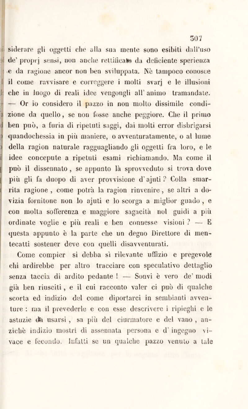 siderafe gli oggetti die alia sua mente sono esibiti dall’uso de’ proprj sensi, non auciìe retlilìcafe da deficiente sperienza e da ragione ancor non ben sviluppata. Nè tampoco conosce il come ravvisare e correggere i molti svarj e le illusioni che in luogo di reali idee vengongli all’ animo tramandate. — Or io considero il pazzo in non molto dissimile condi- zione da quello, se non fosse anche peggiore. Che il primo ben può, a furia di ripetuti saggi, dai molti error disbrigarsi quandochessia in più maniere, o avventuratamente, o al lume della ragion naturale ragguagliando gli oggetti fra loro, e le idee concepnte a ripetuti esami richiamando. Ma come il può il dissennato , se appunto là sprovveduto si trova dove più gli fa duopo di aver provvisione d’ajuti? Colla smar- rita ragione , come potrà la ragion rinvenire, se altri a do- vizia fornitone non lo ajuti e lo scorga a miglior guado , e con molta softèrenza e maggiore sagacità noi guidi a più ordinate voglie e più reali e ben connesse visioni 1 — E questa appunto è la parte che un degno Direttore di men- tecatti sostener deve con quelli disavventurati. Come compier si debba sì rilevante uffizio e pregevole chi ardirebbe per altro tracciare con speculativo dettaglio senza taccia di ardito pedante ! — Soovi è vero de’ modi già ben riusciti, e il cui racconto valer ci può di qualche scorta ed indizio del come diportarci in sembianti avven- ture : ma il prevederle e con esse descrivere i ripieghi e le astuzie dii usarsi , sa più dei ciurmatore e del vano , an- ziché indizio mostri di assennata persona e d’ ingegno vi- vace e fecondo. Infatti se un qualche pazzo venuto a tale