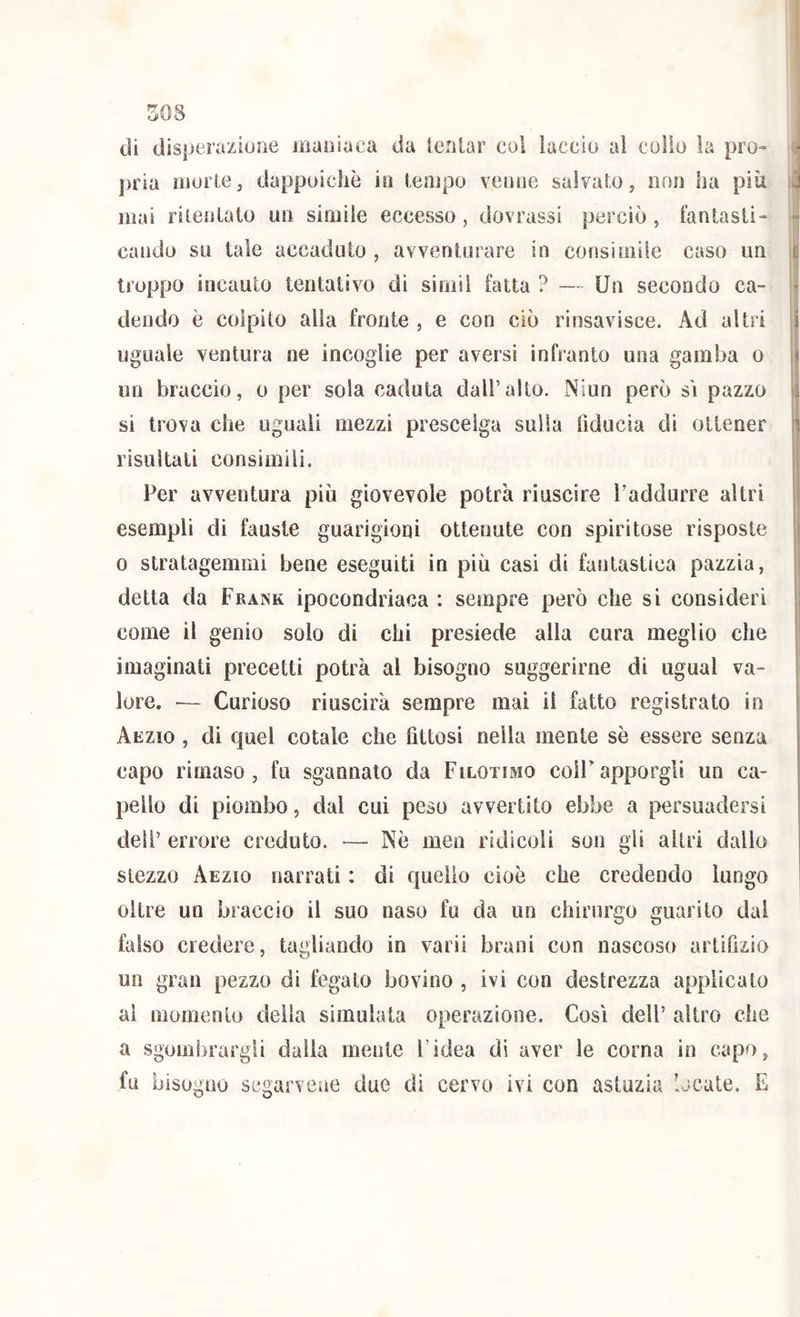 I SOS di disperaziuiie maoiaca da lentar col laccio al collo la pro- pria morie, dappoiché in lenipo veline salvalo, non ha più mai rilenlato un simile eccesso, dovrassi perciò, fanlasti- cando su tale accadulo , avventurare in consimile caso un troppo incauto tentativo di siniil fatta ? — Un secondo ca- dendo è colpito alla fronte , e con ciò rinsavisce. Ad altri uguale ventura ne incoglie per aversi infranto una gamba o un braccio, o per sola caduta dall’alto. Niun però s\ pazzo si trova che uguali mezzi prescelga sulla fiducia di ottener risultati consimili. Per avventura più giovevole potrà riuscire l’adclurre altri esempli di fauste guarigioni ottenute con spiritose risposte 0 stratagemmi bene eseguiti in più casi di fantastica pazzia, detta da Frank ipocondriaca : sempre però che si consideri come il genio solo di chi presiede alla cura meglio che imaginati precetti potrà al bisogno suggerirne di ugual va- lore. — Curioso riuscirà sempre mai il fatto registrato in Aezio , di quel cotale che fittosi nella mente sè essere senza capo rimaso , fu sgannato da Filotimo coir apporgli un ca- pello di piombo, dal cui peso avvertito ebbe a persuadersi dell’ errore creduto. — Nè men ridicoli son gli altri dallo stezzo Aezio narrati : di quello cioè che credendo lungo oltre un braccio il suo naso fu da un chirurgo guarito dal falso credere, tagliando in varii brani con nascoso artifizio un gran pezzo di fegato bovino , ivi con destrezza applicato al momento della simulata operazione. Così dell’ altro che a sgombrargli dalia mente l’idea di aver le corna in capo, fu bisogno segarvcae due di cervo ivi con astuzia locate. E I ^|i r
