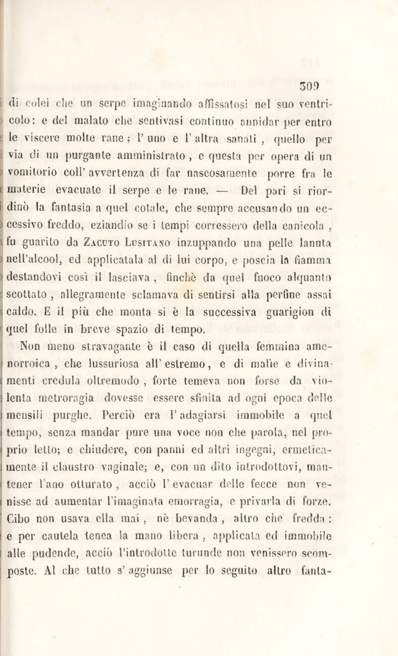 ! di colei che m serpe ioiagioarjdo alììssatosi nel soo veotri- : colo; e del malato che senlivasi continuo annidar per entro ! le viscere molte rane ; V uno e 1’ altra sanati , quello per i via di un purgante amministrato , e questa per opera di im ) vomitorio coll’ avvertenza di far nascosaniente porre fra le r materie evacuate il serpe e le rane. — Del pari si rior- i; dinò la fantasia a quel cotale, che sempre accusarli do un ec- ) cessivo freddo, eziandio se i tempi corressero della canicola , nfu guarito da Zacuto LusixA^m inzuppando una pelle lanuta ) nell’alcool, ed applicatala al di lui corpo, e poscia la fiamma D destandovi cosi il lasciava , fincliò da quel fuoco alquanto i: scottato , allegramente sciamava di sentirsi alla perfine assai B caldo. E il più che monta si è la successiva guarigioo di li quei folle in breve spazio di tempo. Non meno stravagante è il caso dì quella femmìoa arae- I norroica , che lussuriosa alF estremo, e di malìe e divina- E menti credula oltremodo , forte temeva non forse da vio- 3 lenta metroragia dovesse essere sfinita ad ogni epoca delle 1 mensili purghe. Perciò era ì’ adagiarsi immobile a quel ì tempo, senza mandar pure una voce non che parola, nel pro- ( prio ietto; e cìiiiidere, con panni ed altri ingegni, ermetica- ] mente il claustro vaginale; e, con un dito iotrodottovi, man- I tener Pano otturato , acciò l’ evacuar delle fecce non ve- ( nisse ad aumentar rìmaginata emorragia, e prìvaì’la dì forze. ’ Cibo non usava ella mai , nè bevanda , altro che fredda : I e per cautela teoea la mano libera , applicata ed immobile ( alle pudende, acciò Pintrodoiie toruode non venissero scom- : poste. Al che lutto s’ aggiunse per lo seguito altro fanta-