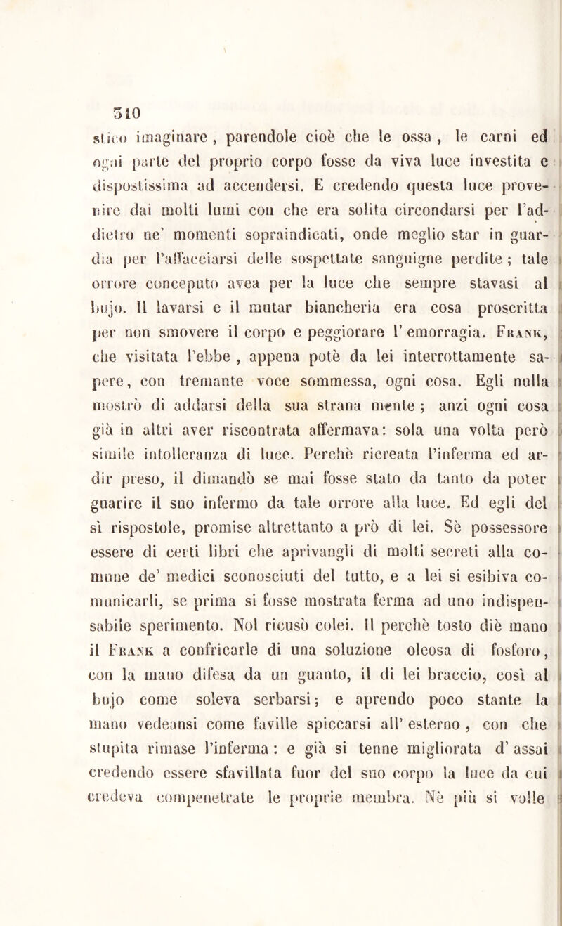 TAO stico imaginare , parendole cioè che le ossa , le carni ed ogni parie del proprio corpo fosse da viva luce investita e : dispostissima ad accendersi. E credendo questa luce prove- nire dai molti lumi con che era solita circondarsi per l’ad- dietro ne’ momenti sopraindicati, onde meglio star in guar- dia per ralìacciarsi delle sospettate sanguigne perdite ; tale orrore conceputo avea per la luce che sempre stavasi al hujo. Il lavarsi e il mutar biancheria era cosa proscritta i per non smovere il corpo e peggiorare l’emorragia. Frank, j che visitata Tebbe , appena potè da lei interrottamente sa- i pere, con tremante voce sommessa, ogni cosa. Egli nulla mostrò di addarsi della sua strana mente ; anzi ogni cosa già in altri aver riscontrata affermava: sola una volta però simile intolleranza di luce. Perchè ricreata l’inferma ed ar- dir preso, il dimandò se mai fosse stato da tanto da poter i guarire il suo infermo da tale orrore alla luce. Ed egli del ! SI rispostole, promise altrettanto a prò di lei. Sè possessore ^ essere di certi libri che aprivangli di molti secreti alla co- mune de’ medici sconosciuti del tutto, e a lei si esibiva co- municarli, se prima si fosse mostrata ferma ad uno indispen- sabile sperimento. Noi ricusò colei. Il perchè tosto diè mano il Frank a confricarle di una soluzione oleosa di fosforo, con la mano difesa da un guanto, il di lei braccio, cosi al biijo come soleva serbarsi; e aprendo poco stante la I mano vedeansi come faville spiccarsi all’ esterno , con che stupita rimase l’inferma : e già si tenne migliorata d’ assai ; credendo essere sfavillata fuor del suo corpo la luce da cui i credeva compenetrate le proprie membra. Nè più sì volle ^