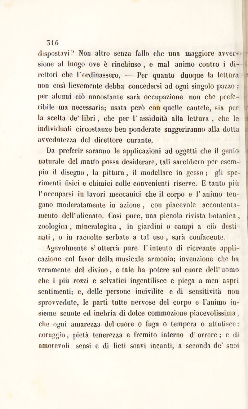 dispostavi Non altro senza fallo che una maggiore avver-- •' sione al luogo ove è rinchiuso, e mal animo contro i di-- > rettori che F ordinassero, — Per quanto dunque la lettura it non così lievemente debba concedersi ad ogni singolo pazzo ; ; ; per alcuni ciò nonostante sarà occupazione non che prete- >-|! ribile ma necessaria; usata però con quelle cautele, sia per tt; la scelta de’ libri, che per V assiduità alla lettura , che le É individuali circostanze ben ponderate suggeriranno alla dotta avvedutezza del direttore curante. M Da preferir saranno le applicazioni ad oggetti che il genio naturale del matto possa desiderare, tali sarebbero per esem- ^ pio il disegno , la pittura , il modellare in gesso ; gli spe- -j I rimenti Osici e chimici colle convenienti riserve. E tanto più j r occuparsi in lavori meccanici che il corpo e 1’animo ten- I gano moderatamente in azione , con piacevole accontenta- mento dell’alienato. Così pure, una pìccola rivista botanica, zoologica , mineralogica , in giardini o campi a ciò desti- nati , 0 in raccolte serbate a tal uso , sarà confacente. Agevolmente s’ otterrà pure l’intento di ricreante appli- cazione col favor della musicale armonia; invenzione che ha veramente del divino, e tale ha potere sul cuore dell’uomo che i più rozzi e selvatici ingentilisce e piega a men aspri sentimenti; e, delle persone incivilite e di sensitività non sprovvedute, le parti tutte nervose del corpo e l’animo in- sieme scuote ed inebria di dolce commozione piacevolissima, che ogni amarezza del cuore o fuga o tempera o attutisce: coraggio, pietà tenerezza e fremito interno d’ orrore ; e di amorevoli sensi e di lieti soavi incanti, a seconda de’ suoi