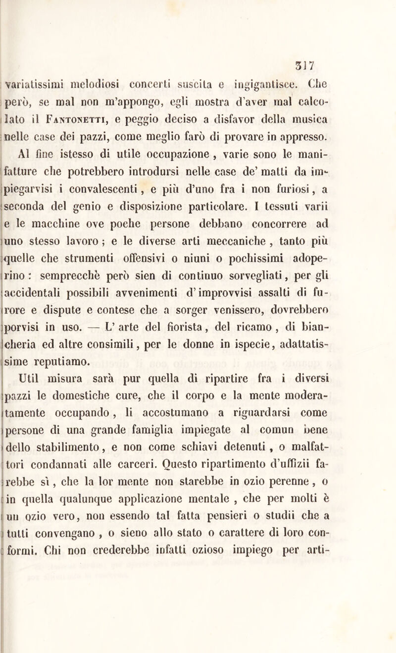 5J7 variatissimi melodiosi concerti snscita e ingigantisce. Che però, se mal non m’appongo, egli mostra d’aver mal calco- f lato il Fantonetti, e peggio deciso a disfavor della musica ■nelle case dei pazzi, come meglio farò di provare in appresso. Al fine istesso di utile occupazione , varie sono le mani- fatture che potrebbero introdursi nelle case de’matti da im- piegarvisi i convalescenti, e piu d’uno fra i non furiosi, a {seconda del genio e disposizione particolare. I tessuti varii e le macchine ove poche persone debbano concorrere ad inno stesso lavoro ; e le diverse arti meccaniche , tanto più : quelle che strumenti offensivi o ninni o pochissimi adope- irino: semprecchò però sien di continuo sorvegliati, per gli laccidentali possibili avvenimenti d’improvvisi assalti di fu- irore e dispute e contese che a sorger venissero, dovrebbero jporvisi in uso. — L’arte del fiorista, del ricamo, di bian- Jcheria ed altre consimili, per le donne in ispecie, adattatis- isime reputiamo. Util misura sara pur quella di ripartire fra i diversi ] pazzi le domestiche cure, che il corpo e la mente modera- tamente occupando, li accostumano a riguardarsi come 1 persone di una grande famiglia impiegate al comun bene I dello stabilimento, e non come schiavi detenuti , o malfat- : tori condannati alle carceri. Questo ripartimento d’uffizii fa- : rebbe si, che la lor mente non starebbe in ozio perenne, o {in quella qualunque applicazione mentale , che per molti è [UH ozio vero, non essendo tal fatta pensieri o sludii che a ] tutti convengano , o sieno allo stato o carattere di loro con- [ formi. Chi non crederebbe infatti ozioso impiego per arti-