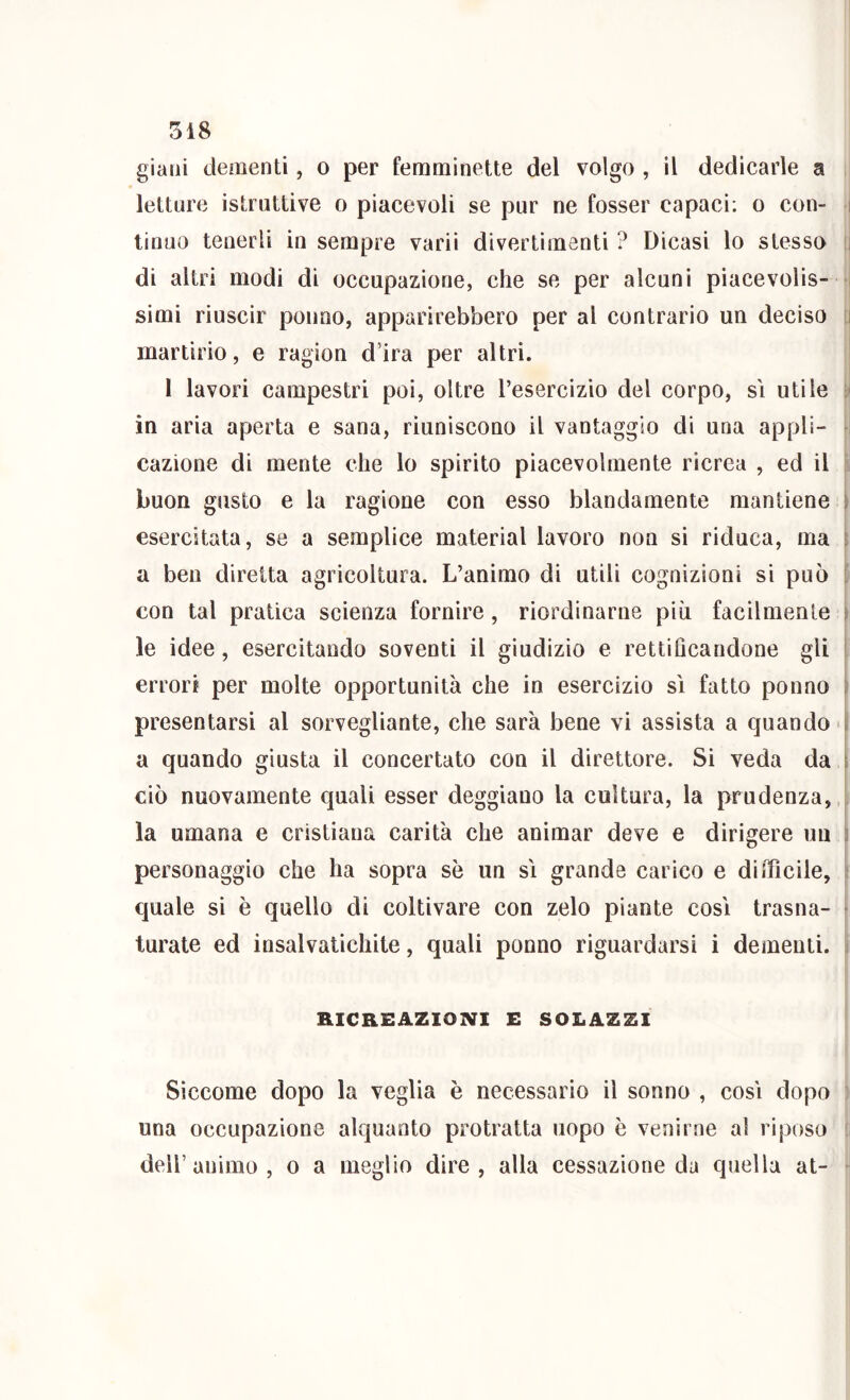 gialli dementi, o per femminette del volgo , il dedicarle a letture istruttive o piacevoli se pur ne fosser capaci: o con- i tinuo tenerli in sempre varii divertimenti ? Dicasi lo stesso ii di altri modi di occupazione, che se per alcuni piacevolis- -, simi riuscir ponno, apparirebbero per al contrario un deciso [i martirio, e ragion d’ira per altri. I lavori campestri poi, oltre l’esercizio del corpo, si utile in aria aperta e sana, riuniscono il vantaggio di una appli- v cazione di mente che lo spirito piacevolmente ricrea , ed il 'i buon gusto e la ragione con esso blandamente mantiene ) esercitata, se a semplice material lavoro non si riduca, ma 6 a ben diretta agricoltura. L’animo di utili cognizioni si può ? con tal pratica scienza fornire, riordinarne più facilmente i le idee, esercitando soventi il giudizio e rettiflcandone gli i errori per molte opportunità che in esercizio sì fatto ponno ) presentarsi al sorvegliante, che sarà bene vi assista a quando i|i a quando giusta il concertato con il direttore. Si veda da i ciò nuovamente quali esser deggiano la cultura, la prudenza, la umana e cristiana carità che animar deve e dirigere un i personaggio che ha sopra se un sì grande carico e difficile, quale si è quello di coltivare con zelo piante così trasna- ► turate ed insalvatichite, quali ponno riguardarsi i dementi, i RICREAZIONI E SOLAZZI Siccome dopo la veglia è necessario il sonno , così dopo : una occupazione alquanto protratta uopo è venirne al riposo ! deir animo , o a meglio dire, alla cessazione da quella at- ■