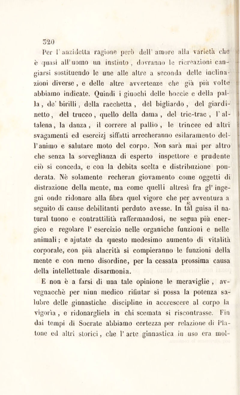 è quasi all’uomo un instirito , (iovranno le ricreazioni can- 4 giarsi soslilueado le une alle akre a seconda delle inclina- ' zioni diverse, e delle altre avvertenze che già piti volte ìì abbiamo indicate. Quindi i giuochi delle boccie e della pai- f la, de’birilli, della racchetta, del bigliardo , del giardi- \ netto, del trucco, quello della dama , del tric-trac , 1’ al- j talena, la danza , il correre al pallio , le trincee ed altri u svagamenti ed esercizi siffatti arrecheranno esilarameoto del- | ranimo e salutare moto del corpo. Non sarà mai per altro | che senza la sorveglianza di esperto inspettore e prudente I ciò si conceda, e con la debita scelta e distribuzione pon- j' I derata. Nè solamente recherai! giovamento come oggetti di distrazione della mente, ma come quelli altresì fra gl’ inge- gni onde ridonare alla fibra quel vigore che per avventura a si seguito di cause debilitanti perduto avesse. In tàl guisa il na- turai tuono e contrattilità raffermandosi, ne segua più ener- gico e regolare l’ esercizio nelle organiche funzioni e nelle animali ; e ajutate da questo medesimo aumento di vitalità corporale, con più alacrità si compieranno le funzioni della mente e con meno disordine, per la cessata prossima causa della intellettuale disarmonia. E non è a farsi di una tale opinione le meraviglie , av- vegnacchè per niun medico rifiutar si possa la potenza sa- lubre delle ginnastiche discipline in accrescere al corpo la vigorìa , e ridonargliela in chi scemata si riscontrasse. Fin dai tempi di Socrate abbiamo certezza per relazione di Pia- tone ed altri storici, che P arte ginnastica in uso era moì-