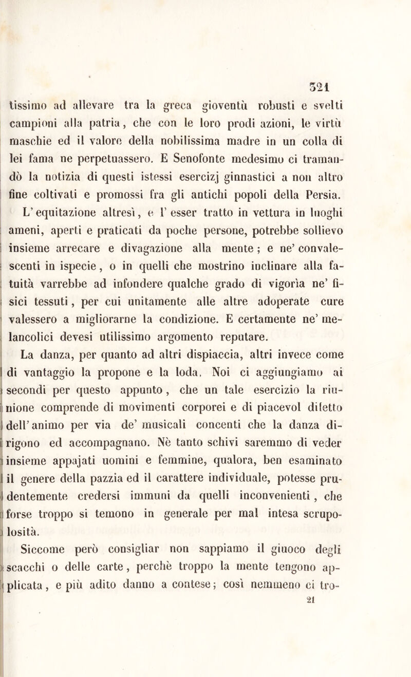 lissìmo ad allevare tra la greca gioventù robusti e svelti campioni alla patria, che con le loro prodi azioni, le virtù maschie ed il valore della nobilissima madre in un colla di lei fama ne perpetuassero. E Senofonte medesimo ci traman- dò la notìzia di questi istessi esercizi ginnastici a non altro ! fine coltivati e promossi fra gli antichi popoli della Persia. L’equitazione altresì, e l’ esser tratto in vettura in luoghi : ameni, aperti e praticati da poche persone, potrebbe sollievo i insieme arrecare e divagazione alla mente ; e ne’ convale- : scenti in ispecie, o in quelli che mostrino inclinare alla fa- ; tuitù varrebbe ad infondere qualche grado di vigoria ne’ fì- ì sici tessuti, per cui unitamente alle altre adoperate cure 1 valessero a migliorarne la condizione. E certamente ne’ rne- lancolici devesì utilissimo argomento reputare. La danza, per quanto ad altri dispiaccia, altri invece come I di vantaggio la propone e la loda. Noi ci aggiungiamo ai i secondi per questo appunto, che un tale esercìzio la riu- [ nione comprende di movimenti corporei e di piacevol diletto I deir animo per via de’ musicali concenti che la danza di- i rigono ed accompagnano. Nè tanto schivi saremmo di veder 1 insieme appajati uomini e femmine, qualora, ben esaminato 1 il genere della pazzia ed il carattere individuale, potesse pru- 1 dentemente credersi immuni da quelli inconvenienti, che n forse troppo si temono in generale per mal intesa scrupo- j losità. Siccome però consigliar non sappiamo il giuoco degli ) scacchi 0 delle carte, perchè troppo la mente tengono ap- !( plicata, e più adito danno a contese ; così nemmeno ci tro- 21