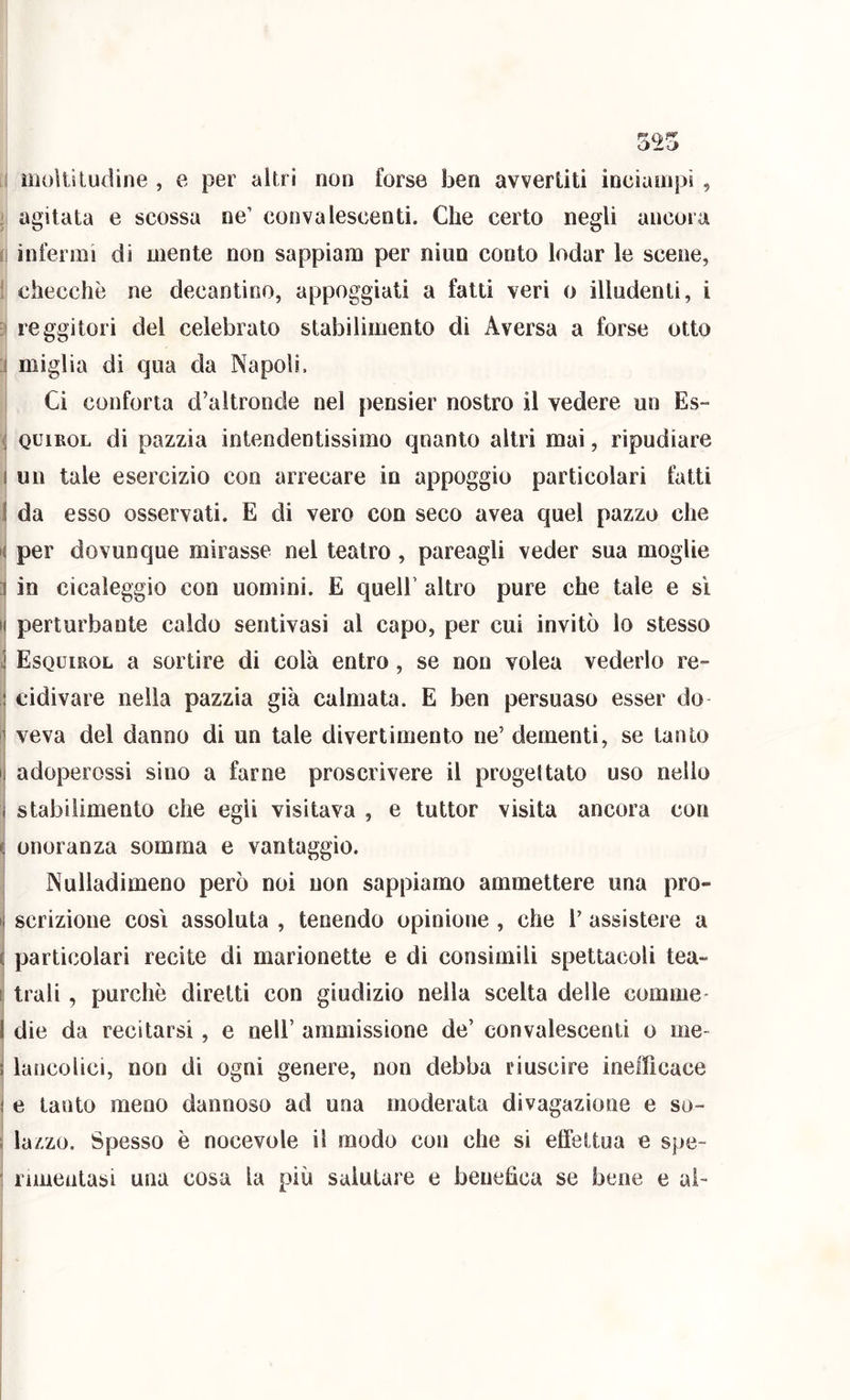 1 iiioltiludine , e per altri non forse ben avvertiti incianipì, j agitata e scossa ne’ convalescenti. Che certo negli ancora 1 infermi di mente non sappiam per niun conto lodar le scene, ! checché ne decantino, appoggiati a fatti veri o illudenti, i reggitori del celebralo stabilimento dì Aversa a forse otto :i miglia di qua da Napoli. Ci conforta d’altronde nel pensier nostro il vedere un Es- i QuiROL di pazzia intendentissimo quanto altri mai, ripudiare 1 un tale esercizio con arrecare in appoggio particolari fatti i da esso osservati. E di vero con seco avea quel pazzo che i( per dovunque mirasse nel teatro , pareagli veder sua moglie ì in cicaleggio con uomini. E queir altro pure che tale e sì t( perturbante caldo senlivasi al capo, per cui invitò lo stesso \ Esquirol a sortire di colà entro, se non volea vederlo re- j cidivare nella pazzia già calmata. E ben persuaso esser do ì| veva del danno di un tale divertimento ne’ dementi, se tanto i| adoperossi sino a farne proscrivere il progettato uso nello I j stabilimento che egli visitava , e tuttor visita ancora con ^ onoranza somma e vantaggio. Nulladimeno però noi non sappiamo ammettere una prò- • scrizione così assoluta , tenendo opinione , che V assistere a È particolari recite di marionette e di consimili spettacoli lea- li trali, purché diretti con giudizio nella scelta delle cornine- t I die da recitarsi, e nell’ ammissione de’ convalescenti o ine- i lancolici, non di ogni genere, non debba riuscire inefficace i e tanto meno dannoso ad una moderata divagazione e so- i lazzo. Spesso è nocevole il modo con che si effeitua e spe- : rimeatasi una cosa la più salutare e benefica se bene e ai-