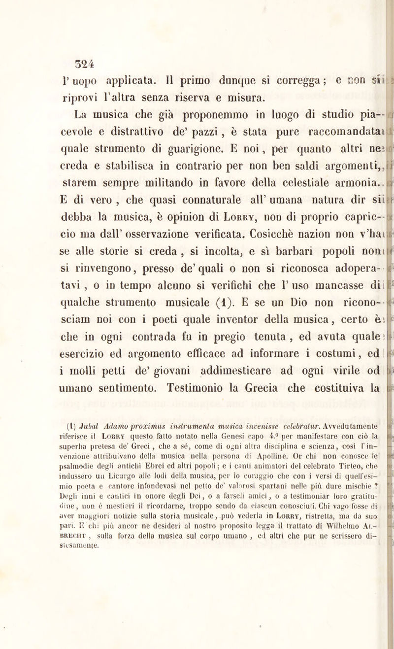 riprovi l’altra senza riserva e misura. La musica che già proponemmo in luogo di studio pia- cevole e dìstrattivo de’ pazzi, è stata pure raccomandatai quale strumento di guarigione. E noi, per quanto altri nei creda e stabilisca in contrario per non ben saldi argomenti,, starem sempre militando in favore della celestiale armonia.. E di vero , che quasi connaturale all’ umana natura dir sii debba la musica, è opinion di Lorry, non di proprio caprìc-- ciò ma dall’ osservazione verificata. Cosicché nazion non v’hai se alle storie si creda , si incolta, e sì barbari popoli noni si rinvengono, presso de’ quali o non si riconosca adopera- tavi , 0 in tempo alcuno si verifichi che l’uso mancasse dii qualche strumento musicale (1). E se un Dio non ricono-- sciam noi con i poeti quale inventor della musica, certo èi che in ogni contrada fu in pregio tenuta, ed avuta quale' esercizio ed argomento efficace ad informare i costumi, ed i molli petti de’ giovani addimesticare ad ogni virile od umano sentimento. Testimonio la Grecia che costituiva la i é ^1 : If lif k [[] Jubal Adamo proximus instrumenta musica invenisse ce/tòrafwr. Avvedutamente riferisce il Lorry questo fatto notato nella Genesi capo 4® per manifestare con ciò la superba pretesa de’ Greci, che a sé, come di ogni altra disciplina e scienza, cosi l’in- venzione attribuivano della musica nella persona di Apolline. Or chi non conosce le psalmodie degli antichi Ebrei ed altri popoli ; e i canti animatori del celebrato Tirteo, che indussero uu Licurgo alle lodi della musica, per lo coraggio che con i versi di quell'esi- mio poeta e cantoie infondevasi nel petto de’ valorosi spartani nelle più dure mischie ? Degli inni e cantici in onore degli Dei, o a farseli amici, o a testimoniar loro gratitu- dine, non è mestieri il ricordarne, troppo sendo da ciascun conosciuti. Chi vago fosse di aver maggiori notizie sulla storia musicale, può vederla in Lorry, ristretta, ma da suo pari. E chi più ancor ne desideri al nostro proposito legga il trattato di Wilhehno Ar.- BREiuiT , sulla forza della musica sul corpo umano , ei altri che pur ne scrissero di- slesamente.