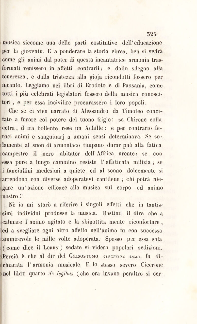 musica siccome uua delle parti costitutive dell’educazione per la gioventù. E a ponderare la storia ebrea, ben si vedrà [come gli animi dal poter di questa incantatrice armonia tras- formati venissero in affetti contrarii; e dallo sdegno alla tenerezza, e dalla tristezza alla gioja ricondotti fossero per incanto. Leggiamo nei libri di Erodoto e di Pausania, come Itutti i più celebrati legislatori fossero della musica conosci- tori , e per essa incivilire procurassero i loro popoli. Che se ci vien narrato di Alessandro da Timoteo conci- liato a furore col potere del tuono frigio: se Chirone colla icetra, d’ira bollente rese un Achille : e per contrario fe- (roci animi e sanguinari a umani sensi determinava. Se so- damente al suon di armoniaco timpano durar può alla fatica icampestre il nero abitator dell’Affrica urente; se con {essa pure a lungo cammino resiste 1’ affaticata milizia ; se I i fanciullini medesimi a quiete ed al sonno dolcemente si rarrendono con diverse adoperatevi cantilene ; chi potrà nie- sgare un’ azione efficace alla musica sul corpo ed animo mostro ? II Nè io mi starò a riferire i singoli effetti che in tantis- simi individui produsse la musica. Bastimi il dire che a calmare l’animo agitato e la sbigottita mente riconfortare, l:ed a svegliare ogni altro affetto nell’animo fu con successo [ammirevole le mille volte adoperata. Spesso per essa sola f(come dice il Lorry) sedate si videro popolari sedizioni. Ilperciò è che al dir del Crisostomo rspamtag evexa, fu di- r armonia musicale. E lo stesso severo Cicerone jtnel libro quarto de legihus (che ora invano peraltro si cer- I
