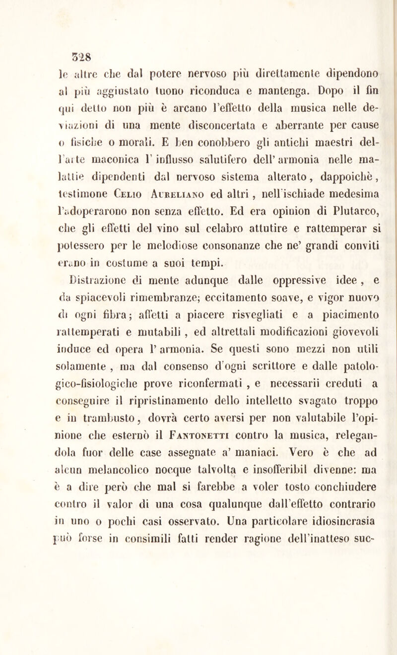 le altre cLe dal potere nervoso più direttamente dipendono al più aggiustato tuono riconduca e mantenga. Dopo il fin qui detto non più è arcano Teffetto della musica nelle de- viazioni di una mente disconcertata e aberrante per cause 0 tìsiche 0 morali. E ben conobbero gli antichi maestri del- l’arte maconica Y influsso salutifero dell’ armonia nelle ma- lattie dipendenti dal nervoso sistema alterato, dappoiché, testimone Celio Aureliako ed altri, nell ischiade medesima l’adoperarono non senza eflétto. Ed era opinion di Plutarco, che gli effetti del vino sul celabro attutire e rattemperar si potessero per le melodiose consonanze che ne’ grandi conviti erano in costume a suoi tempi. Distrazione di mente adunque dalle oppressive idee , e da spiacevoli rimembranze; eccitamento soave, e vigor nuovo di ogni fibra; affetti a piacere risvegliati e a piacimento rattemperati e mutabili, ed altrettali modificazioni giovevoli induce ed opera 1’ armonia. Se questi sono mezzi non utili solamente , ma dal consenso d'ogni scrittore e dalle patolo- gico-fisiologiche prove riconfermati , e necessari! creduti a conseguire il ripristinamento dello intelletto svagato troppo e in trambusto, dovrà certo aversi per non valutabile l’opi- nione che esternò il Fantonetti contro la musica, relegan- dola fuor delle case assegnate a’ maniaci. Vero è che ad alcun melancolico nocque talvolta e insofferibil divenne: ma è a dire però che mal si farebbe a voler tosto conchiudere contro il valor di una cosa qualunque dalPeffetto contrario in uno 0 pochi casi osservato. Una particolare idiosincrasia può forse in consimili fatti render ragione delFinatteso sue»