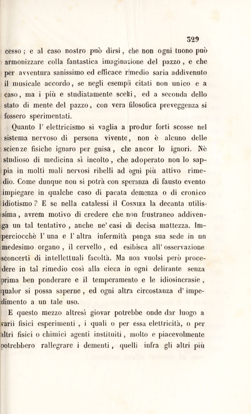 cesso ; e al caso nostro può dirsi, che non ogni tuono può armonizzare colla fantastica imaginazione del pazzo, e che per avventura sanissimo ed efficace rimedio saria addivenuto il musicale accordo, se negli esempli citati non unico e a caso, ma i più e studiatamente scelti, ed a seconda dello stato di mente del pazzo, con vera filosofica preveggenza si fossero sperimentati. Quanto T elettricismo si vaglia a produr forti scosse nel sistema nervoso di persona vivente, non è alcuno delle scienze fisiche ignaro per guisa, che ancor lo ignori. Nè studioso di medicina sì incolto, che adoperato non lo sap- ! pia in molti mali nervosi ribelli ad ogni più attivo rime- dio. Come dunque non si potrà con speranza di fausto evento impiegare in qualche caso di pacata demenza o di cronico ìidiotismo ? E se nella catalessi il Cosnier la decanta utilis- isima, avrem motivo di credere che non frustraneo addiven- )ga un tal tentativo , anche ne’ casi di decisa mattezza. Im- [perciocchè V una e V altra infermità ponga sua sede in un medesimo organo , il cervello, ed esibisca all’ osservazione sconcerti di intellettuali facoltà. Ma non vuoisi però proce- ■dere in tal rimedio così alla cieca in ogni delirante senza prima ben ponderare e il temperamento e le idiosincrasie , iqualor si possa saperne , ed ogni altra circostanza d’impe- dimento a un tale uso. E questo mezzo altresì giovar potrebbe onde dar luogo a varii fisici esperimenti , i quali o per essa eletiricità, o per hltri fisici 0 chimici agenti instituiti, molto e piacevolmente potrebbero rallegrare i dementi, quelli infra gli altri più