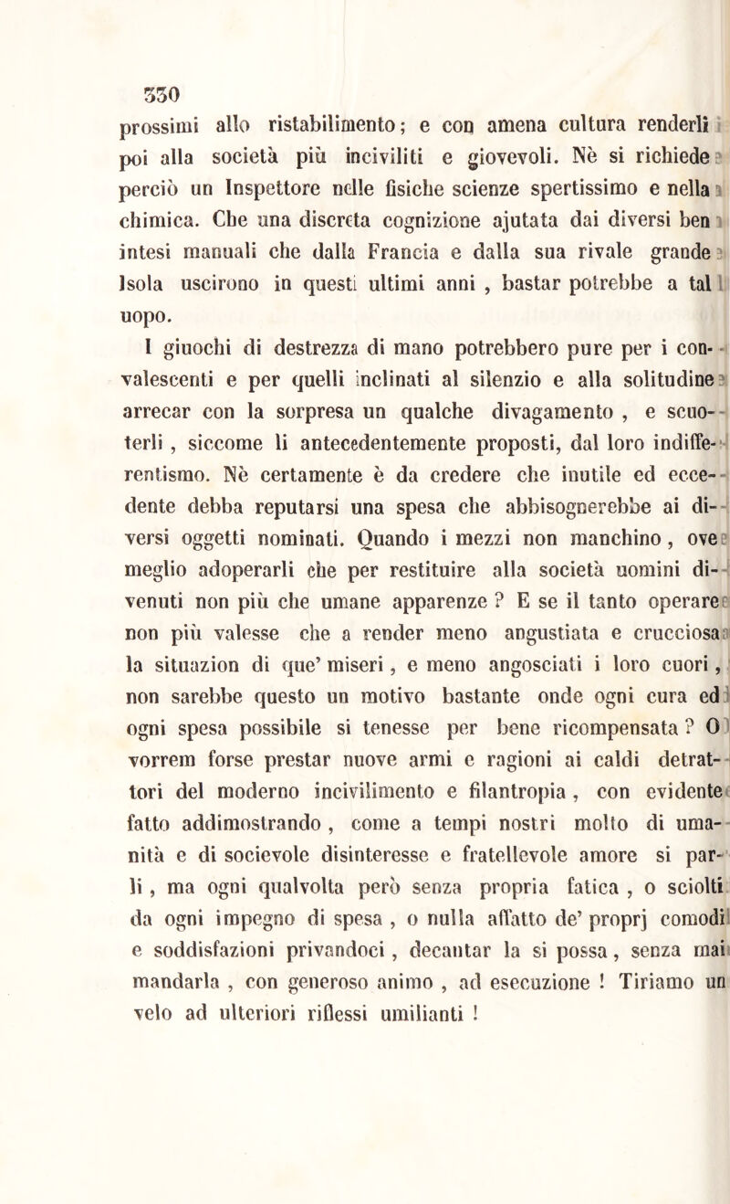 prossimi allo ristabilimento ; e coq amena cultura renderli, poi alla società più inciviliti e giovevoli. Nè si richieder perciò un Inspettore nelle fìsiche scienze spertissimo e nella ^ chimica. Che una discreta cognizione ajutata dai diversi ben intesi manuali che dalia Francia e dalla sua rivale grande Isola uscirono in questi ultimi anni , bastar potrebbe a tal 1 uopo. I giuochi di destrezza di mano potrebbero pure per i con- - valescenti e per quelli inclinati al silenzio e alla solitudine:^ arrecar con la sorpresa un qualche divagamento , e scuo-^ terlì , siccome li antecedentemente proposti, dal loro indiffe- -' rentisrao. Nè certamente è da credere che inutile ed ecce-' dente debba reputarsi una spesa che abbisognerebbe ai di-- versi oggetti nominati. Quando i mezzi non manchino, ove e meglio adoperarli che per restituire alla società uomini di-4 venuti non più che umane apparenze ? E se il tanto operaret non più valesse che a render meno angustiata e crucciosa» la situazion di que’ miseri, e meno angosciati i loro cuori, ■ non sarebbe questo un motivo bastante onde ogni cura ed^ ogni spesa possibile si tenesse per bene ricompensata? 0 vorrem forse prestar nuove armi e ragioni ai caldi detrat-n tori del moderno incivilimento e filantropia , con evidentec fatto addimostrando, come a tempi nostri molto di uma-- nità e di socievole disinteresse e fratellevole amore si par- li , ma ogni qualvolta però senza propria fatica , o sciolti da ogni impegno di spesa , o nulla affatto de’proprj comodi^ e soddisfazioni privandoci, decantar la si possa, senza mai' mandarla , con generoso animo , ad esecuzione ! Tiriamo un velo ad ulteriori riflessi umilianti !