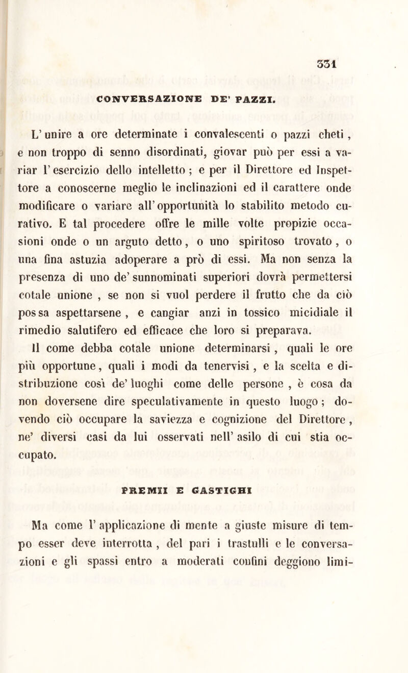 351 CONVERSAZIONE DE’ PAZZI. L’ unire a ore determinate i convalescenti o pazzi cheti , e non troppo di senno disordinati, giovar può per essi a va- riar r esercizio dello intelletto ; e per il Direttore ed Inspet- tore a conoscerne meglio le inclinazioni ed il carattere onde modificare o variare all’opportunità lo stabilito metodo cu- rativo. E tal procedere offre le mille volte propizie occa- sioni onde 0 un arguto detto, o uno spiritoso trovato , o una flna astuzia adoperare a prò di essi. Ma non senza la presenza di uno de’ sunnominati superiori dovrà permettersi cotale unione , se non si vuol perdere il frutto che da ciò possa aspettarsene, e cangiar anzi in tossico micidiale il rimedio salutifero ed efficace che loro si preparava. 11 come debba cotale unione determinarsi, quali le ore più opportune, quali i modi da tenervisi, e la scelta e di- stribuzione COSI de’ luoghi come delle persone , è cosa da non doversene dire speculativamente in questo luogo ; do- vendo ciò occupare la saviezza e cognizione del Direttore, ne’ diversi casi da lui osservati nell’ asilo di cui stia oc- cupato. FREMII E CASTIGHI Ma come 1’ applicazione di mente a giuste misure di tem- po esser deve interrotta , del pari i trastulli e le conversa- zioni e gli spassi entro a moderati confini deggiono limi-