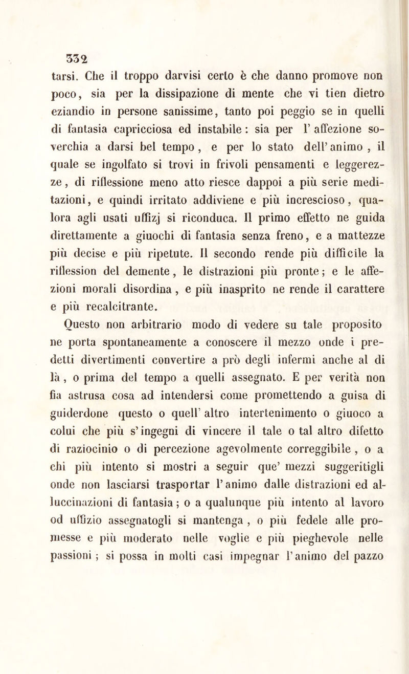 tarsi. Che il troppo dar visi certo è che daano promove non poco, sia per la dissipazione di mente che vi tien dietro eziandio in persone sanissime, tanto poi peggio se in quelli di fantasia capricciosa ed instabile : sia per V affezione so- verchia a darsi bel tempo, e per lo stato dell’animo, il quale se ingolfato si trovi in frivoli pensamenti e leggerez- ze , di riflessione meno atto riesce dappoi a più serie medi- tazioni , e quindi irritato addiviene e più increscioso, qua- lora agli usati uffìzj si riconduca. 11 primo effetto ne guida direttamente a giuochi di fantasia senza freno, e a mattezze più decise e più ripetute. 11 secondo rende più difficile la ritlession del demente, le distrazioni più pronte ; e le affe- zioni morali disordina, e più inasprito ne rende il carattere e più recalcitrante. Questo non arbitrario modo di vedere su tale proposito ne porta spontaneamente a conoscere il mezzo onde i pre- detti divertimenti convertire a prò degli infermi anche al di là, 0 prima del tempo a quelli assegnato. E per verità non fia astrusa cosa ad intendersi come promettendo a guisa di guiderdone questo o quell’ altro intertenimento o giuoco a colui che più s’ingegni di vincere il tale o tal altro difetto di raziocinio o di percezione agevolmente correggibile, o a chi più intento si mostri a seguir que’ mezzi suggeritigli onde non lasciarsi trasportar l’animo dalle distrazioni ed al- luccinazioni di fantasia ; o a qualunque più intento al lavoro od uffizio assegnatogli si mantenga , o più fedele alle pro- messe e più moderato nelle voglie e più pieghevole nelle passioni; si possa in molti casi impegnar l’animo del pazzo