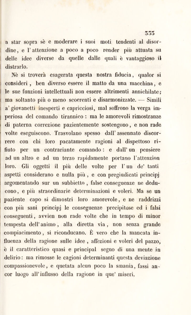 535 a star sopra sè e moderare i suoi moti tendenti al disor- dine , e r attenzione a poco a poco render più attuata su : delle idee diverse da quelle dalle quali è vantaggioso il ; distrarlo. Nè si troverà esagerata questa nostra fiducia, qualor si I consideri , ben diverso essere il matto da una macchina, e I le sue funzioni intellettuali non essere altrimenti annichilate; I ma soltanto più o meno scoerenti e disarmonizzate. — Simili ì a’ giovanetti inesperti e capricciosi, mal soffrono la verga im- j periosa del comando tirannico : ma le amorevoli rimostranze ) di paterna correzione pazientemente sostengono, e non rade ^ volte eseguiscono. Trasvolano spesso dall’ assennato discor- ] rere con chi loro pacatamente ragioni al dispettoso ri- ] fiuto per un contrariante comando : e dall’ un peosiere ad un altro e ad un terzo rapidamente portano Tattenzìon [ loro. Gli oggetti il più delle volte per l’un de’ tanti ! aspetti considerano e nulla più , e con pregiudicati principj 3 argomentando sur un subbietto , false conseguenze ne dedu- I cono, e più straordinarie determinazioni e voleri. Ma se un [ paziente capo si dimostri loro amorevole, e ne raddrizzi I con più sani principj le conseguenze precipitose ed i falsi i conseguenti, avvien non rade volte che in tempo di minor t tempesta dell’ animo, alla diretta via, non senza grande I compiacimento, si riconducano. È vero che la mancata in- fluenza della ragione sulle idee , affezioni e voleri del pazzo, è il caratteristico quasi e principal segno di una mente in delirio : ma rimosse le cagioni determinanti questa deviazione compassionevole, e quotata alcun poco la smania, fassi an^ cor luogo all’influsso della ragione in que’ miseri.
