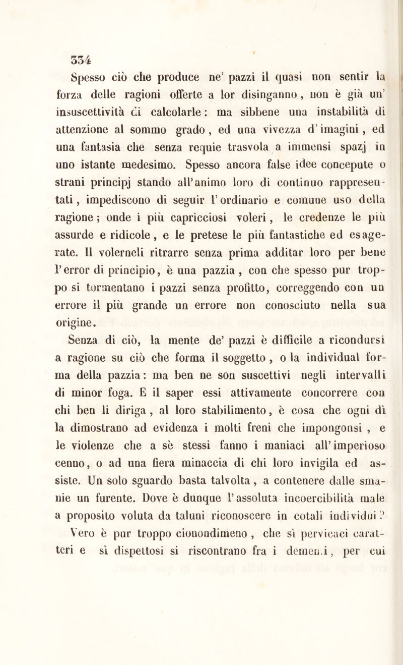 Spesso ciò che produce ne’ pazzi il quasi non sentir la forza delle ragioni offerte a lor disinganno, non è già un’ insuscettività ci calcolarle : ma sibbene una instabilità di attenzione al sommo grado , ed una vivezza d’imagini, ed una fantasia che senza requie trasvola a immensi spazj in uno istante medesimo. Spesso ancora false idee concepute o strani principj stando all’animo loro di continuo rappresen- tati, impediscono di seguir l’ordinario e comune uso della ragione ; onde i più capricciosi voleri, le credenze le più assurde e ridicole, e le pretese le più fantastiche ed esage- rate. Il volerneli ritrarre senza prima additar loro per bene l’error di principio, è una pazzia , con che spesso pur trop- po si tormentano i pazzi senza profitto, correggendo con un errore il più grande un errore non conosciuto nella sua origine. Senza di ciò, la mente de’ pazzi è diffìcile a ricondursi a ragione su ciò che forma il soggetto, o la individuai for- ma della pazzia: ma ben ne son suscettivi negli intervalli di minor foga. E il saper essi attivamente concorrere con chi ben li diriga , al loro stabilimento, è cosa che ogni dì la dimostrano ad evidenza i molti freni che impongonsi , e le violenze che a se stessi fanno i maniaci all’imperioso cenno, o ad una fiera minaccia di chi loro invigila ed as- siste. Un solo sguardo basta talvolta, a contenere dalle sma- nie un furente. Dove è dunque l’assoluta incoercibilità male a proposito voluta da taluni riconoscere in colali individui ? Vero è pur troppo cionondimeno , che sì pervicaci carat- teri e sì dispettosi si riscontrano fra i demen.i, per cui