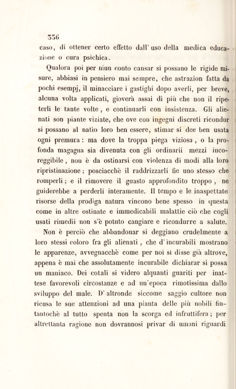 caso, di ottener certo effetto dall’ uso della medica educa- zione 0 cura psichica. Qualora poi per oiun conto cansar si possano le rigide mi- sure, abbiasi in pensiero mai sempre, che astrazion fatta da pochi esempi*, il minacciare i gastighi dopo averli, per breve, alcuna volta applicati, gioverà assai di più che non il ripe- terli le tante volte , e continuarli con insistenza. Gli alie- nati son piante viziate, che ove con ingegni discreti ricondur si possano al natio loro ben essere, stimar si dee ben usata ogni premura : ma dove la troppa piega viziosa , o la pro- fonda magagna sia divenuta con gli ordinari! mezzi inco- reggibile, non è da ostinarsi con violenza di modi alla loro ripristinazione ; posciacchè il raddrizzarli he uno stesso che romperli ; e il rimovere il guasto approfondito troppo , ne guiderebbe a perderli interamente. Il tempo e le inaspettate risorse della prodiga natura vincono bene spesso in questa come in altre ostinate e immedicabili malattie ciò che cogli usati rimedii non s’è potuto cangiare e ricondurre a salute. Non è perciò che abbandonar si deggiano crudelmente a loro stessi coloro fra gli alienati, che d’incurabili mostrano le apparenze, avvegnacchè come per noi si disse già altrove, appena è mai che assolutamente incurabile dichiarar si possa un maniaco. Dei cotali si videro alquanti guariti per inat- tese favorevoli circostanze e ad un’epoca rimotissima dallo sviluppo del male. D’altronde siccome saggio cultore non ricusa le sue attenzioni ad una pianta delle più nobili fin- tantoché al tutto spenta non la scorga ed infruttifera ; per altrettanta ragione non dovrannosi privar di umani riguardi