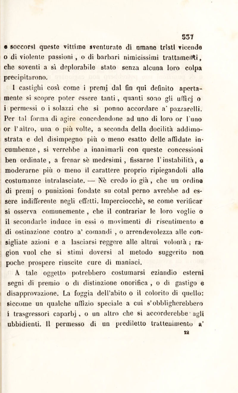 S3T e soccorsi queste vittime sventurate di umane tristi vicende 0 di violente passioni , o di barbari nimìcissimi trattamerlti, che soventi a si deplorabile stato senza alcuna loro colpa precipitarono. I castighi cosi come i premj dal 6n qui dehnito aperta- mente sì scopre poter essere tanti, quanti sono gli uftìcj o 1 permessi o i solazzi che si ponno accordare a’ pazzarelli. Per tal forma dì agire concedendone ad uno di loro or Turio or l’altro, una o più volte, a seconda della docilità addimo- strata e del disimpegno più o meno esatto delle affidate in- combenze , si verrebbe a inanimarli con queste concessioni ben ordinate, a frenar se medesimi, fissarne Tinstabilità, e moderarne più o meno il carattere proprio ripiegandoli alle costumanze intralasciate. — Nè credo io già , che un ordine di premj o punizioni fondate su cotal perno avrebbe ad es- sere indifferente negli efìfetti. Imperciocché, se come verificar si osserva comunemente , che il contrariar le loro voglie o il secondarle induce in essi o movimenti di risentimento e di ostinazione contro a’ comandi , o arrendevolezza alle con- sigliate azioni e a lasciarsi reggere alle altrui volontà ; ra- gion vuol che si stimi doversi al metodo suggerito non poche prospere riuscite cure di maniaci. A tale oggetto potrebbero costumarsi eziandio esterni segni di premio o di distinzione onorifica , o di gastigo e disapprovazione. La foggia dell’abito o il colorito di quello: siccome un qualche uffizio speciale a cui s’obbligherebbero i trasgressori caparbj , o un altro che si accorderebbe agii ubbidienti. Il permesso di un prediletto trai leni mento a’