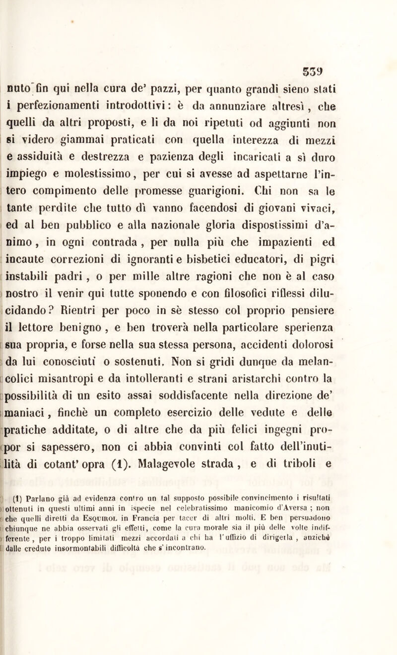 nulo fin qui nella cura de* pazzi, per quanto grandi sieno stati i perfezionamenti introdottivi : è da annunziare altresì, che quelli da altri proposti, e li da noi ripetuti od aggiunti non si videro giammai praticati con quella interezza di mezzi e assiduità e destrezza e pazienza degli incaricati a sì duro impiego e molestissimo, per cui si avesse ad aspettarne Tin- tero compimento delle promesse guarigioni. Chi non sa le tante perdile che tutto dì vanno facendosi di giovani vivaci, ed al beo pubblico e alla nazionale gloria dispostissimi d’a- nimo , in ogni contrada , per nulla più che impazienti ed incaute correzioni di ignoranti e bisbetici educatori, di pigri instabili padri, o per mille altre ragioni che non è al caso nostro il venir qui tutte sponendo e con filosofici riflessi dilu- cidando? Rientri per poco in sè stesso col proprio pensiere il lettore benigno , e ben troverà nella particolare sperienza sua propria, e forse nella sua stessa persona, accidenti dolorosi da lui conosciuti o sostenuti. Non si gridi dunque da melan- colici misantropi e da intolleranti e strani aristarchi contro la possibilità di un esito assai soddisfacente nella direzione de’ maniaci, finché un completo esercizio delle vedute e delle pratiche additate, o di altre che da più felici ingegni pro- por si sapessero, non ci abbia convinti col fatto dell’inuti- lità di cotant’ opra (1). Malagevole strada , e di triboli e (1) Parlano già ad evidenza contro un (al supposlo possibile convincimento i risultati ottenuti in questi ultimi anni in ispecie nel celebratissimo manicomio d’Aversa ; non che quelli diretti da Esquirol in Francia per tacer di altri molti. E ben persuadono chiunque ne abbia osservali gli efTeili, come la cura morale sia il più delle volte indif- ferente , per i troppo limitali mezzi accordali a chi ha l’uffizio di dirigerla , anziché dalle credute insormontabili difficoltà che s’incontrano.